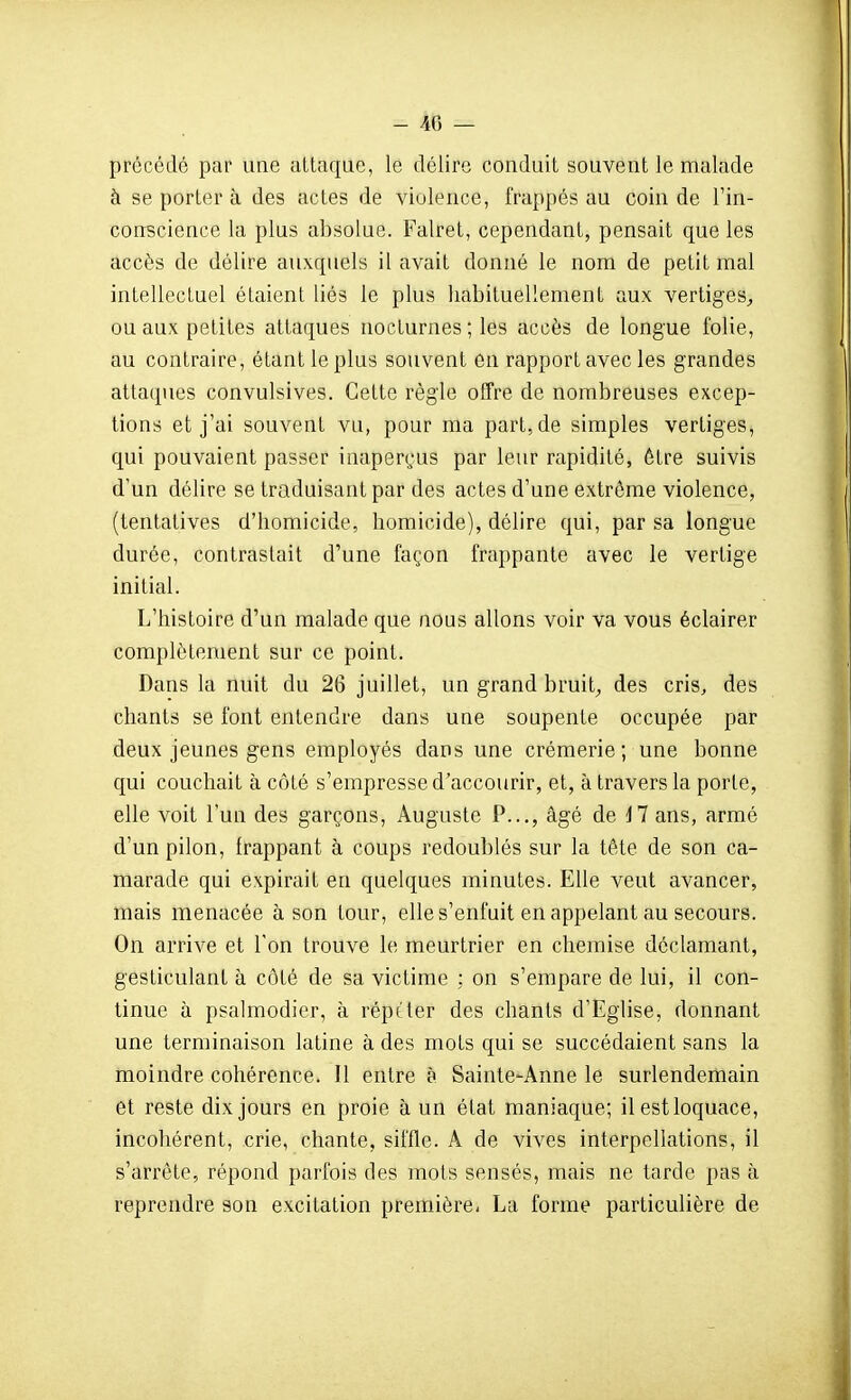 - 4(5 — précédé par une uLlaque, le délire conduit souvent le malade à se porter à des actes de violence, frappés au coin de l'in- conscience la plus absolue. Falret, cependant, pensait que les accès de délire auxquels il avait donné le nom de petit mal intellectuel étaient liés le plus habituellement aux vertiges^ ou aux petites attaques nocturnes; les accès de longue folie, au contraire, étant le plus souvent en rapport avec les grandes attaques convulsives. Cette règle offre de nombreuses excep- tions et j'ai souvent vu, pour ma part, de simples vertiges, qui pouvaient passer inaperçus par leur rapidité, être suivis d'un délire se traduisant par des actes d'une extrême violence, (tentatives d'homicide, homicide), délire qui, par sa longue durée, contrastait d'une façon frappante avec le vertige initial. L'histoire d'un malade que nous allons voir va vous éclairer complètement sur ce point. Dans la nuit du 26 juillet, un grand bruit^ des cris, des chants se font entendre dans une soupente occupée par deux jeunes gens employés dans une crémerie ; une bonne qui couchait à côté s'empresse d'accourir, et, à travers la porte, elle voit l'un des garçons, Auguste P..., âgé de il ans, armé d'un pilon, frappant à coups redoublés sur la tête de son ca- marade qui expirait en quelques minutes. Elle veut avancer, mais menacée à son tour, elle s'enfuit en appelant au secours. On arrive et l'on trouve le meurtrier en chemise déclamant, gesticulant à côté de sa victime : on s'empare de lui, il con- tinue à psalmodier, à répéter des chants d'Eglise, donnant une terminaison latine à des mots qui se succédaient sans la moindre cohérence. 11 entre à Sainte-Anne le surlendemain et reste dix jours en proie à un état maniaque; il est loquace, incohérent, crie, chante, siffle. A de vives interpellations, il s'arrête, répond parfois des mots sensés, mais ne tarde pas à reprendre son excitation première. La forme particulière de