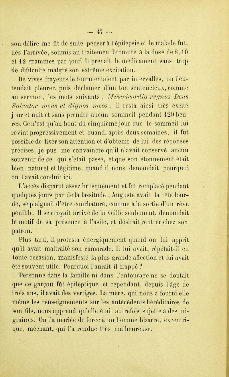 son délire me fit de suite penser à Tépilepsie ei le malade fut, dès l'arrivée, soumis au traitement bromure à la dose de 8,10 et 12 grammes par jour. Il prenait le médicament sans trop de difficulté malgré son extrême excitation. De vives frayeurs le tourmentaient par in'ervalles, on l'en- tendait pleurer, puis déclamer d'un ton sentencieux, comme au sermon, les mots suivants : Misericordia regnus Devs Salvator meus et dù/nos meos ; il resta ainsi très excité j:'aret nuit et sans prendre aucun sommeil pendant 120 heu- res. Ce n'est qu'au bout du cinquième jour que le sommeil lui revint progressivement et quand, après deux semaines, il fut possible de fixer son attention et d'obtenir de lui des réponses précises, je pus me convaincre qu'il n'avait conservé aucun souvenir de ce qui s'était passé, et que son étonnement était bien naturel et légitime, quand il nous demandait pourquoi on l'avait conduit ici. L'accès disparut assez brusquement et fut remplacé pendant quelques jours par de la lassitude ; Auguste avait la tète lour- de, se plaignait d'être courbaturé, comme à la sortie d'un rêve pénible. Il se croyait arrivé de la veille seulement, demandait le motif de sa présence à l'asile, et désirait rentrer chez son patron. Plus tard, il protesta énergiquement quand on lui apprit qu'il avait maltraité son camarade. Il lui avait, répétait-il en toute occasion, manisfesté la plus grande affection et lui avait été souvent utile. Pourquoi l'aurait-il frappé ? Personne dans la famille ni dans l'entourage ne se doutait que ce garçon fût épileptique et cependant, depuis l'âge de trois ans, il avait des vertiges. La mère, qui nous a fourni elle même les renseignements sur les antécédents héréditaires de son fils, nous apprend qu'elle était autrefois sujette à des mi- graines. On l'a mariée de force à un homme bizarre, excentri- que, méchant, qui l'a rendue très malheureuse.