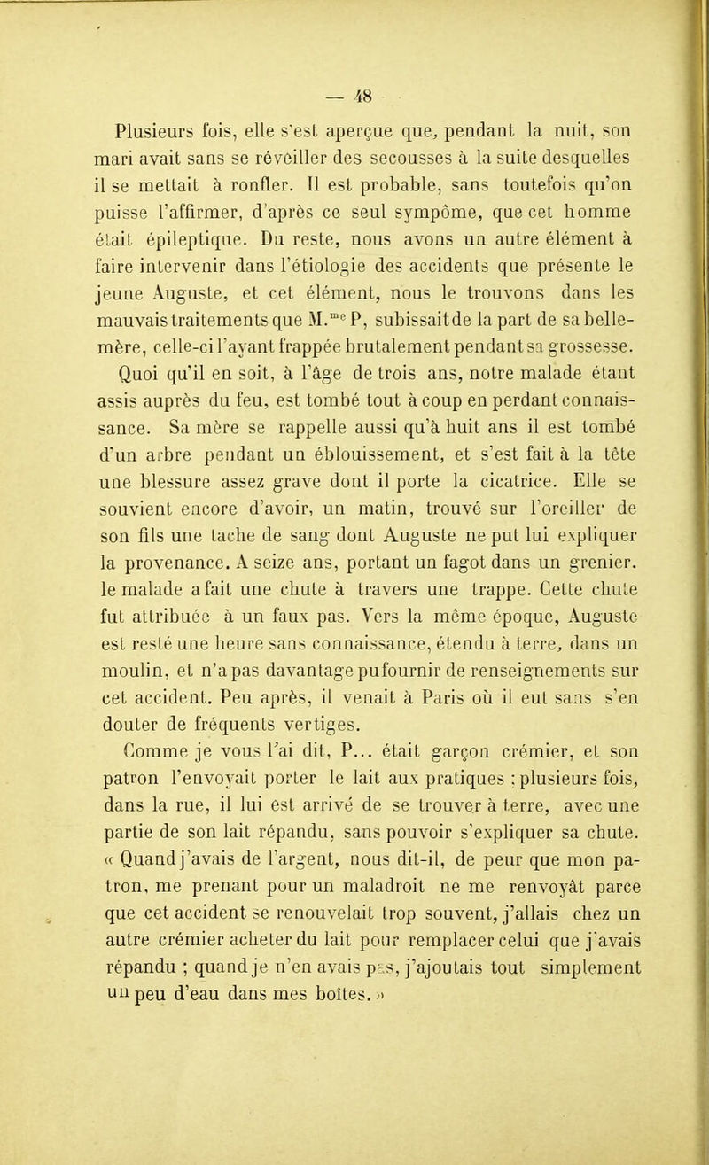 Plusieurs fois, elle s'est aperçue que, pendant la nuit, son mari avait sans se réveiller des secousses à la suite desquelles il se mettait à ronfler. Il est probable, sans toutefois qu'on puisse l'affirmer, d'après ce seul sympôme, que cet homme était épileptique. Du reste, nous avons un autre élément à faire intervenir dans Tétiologie des accidents que présente le jeune Auguste, et cet élément, nous le trouvons dans les mauvais traitements que M.°^P, subissaitde la part de sa belle- mère, celle-ci l'ayant frappée brutalement pendant sa g rossesse. Quoi qu'il en soit, à l'âge de trois ans, notre malade étant assis auprès du feu, est tombé tout à coup en perdant connais- sance. Sa mère se rappelle aussi qu'à huit ans il est tombé d'un arbre pendant un éblouissement, et s'est fait à la tête une blessure assez grave dont il porte la cicatrice. Elle se souvient encore d'avoir, un matin, trouvé sur Toreillei de son fils une tache de sang dont Auguste ne put lui expliquer la provenance. A seize ans, portant un fagot dans un grenier, le malade a fait une chute à travers une trappe. Cette chute fut attribuée à un faux pas. Vers la même époque, Auguste est reslé une heure sans connaissance, étendu à terre, dans un moulin, et n'a pas davantage pu fournir de renseignements sur cet accident. Peu après, il venait à Paris où h eut sans s'en douter de fréquents vertiges. Comme je vous Tai dit, P... était garçon crémier, et son patron l'envoyait porter le lait aux pratiques ; plusieurs fois^ dans la rue, il lui est arrivé de se trouver à terre, avec une partie de son lait répandu, sans pouvoir s'expliquer sa chute. « Quand j'avais de l'argent, nous dit-il, de peur que mon pa- tron, me prenant pour un maladroit ne me renvoyât parce que cet accident se renouvelait trop souvent, j'allais chez un autre crémier acheter du lait pour remplacer celui que j'avais répandu ; quand je n'en avais pr,s, j'ajoutais tout simplement un peu d'eau dans mes boites. ^>
