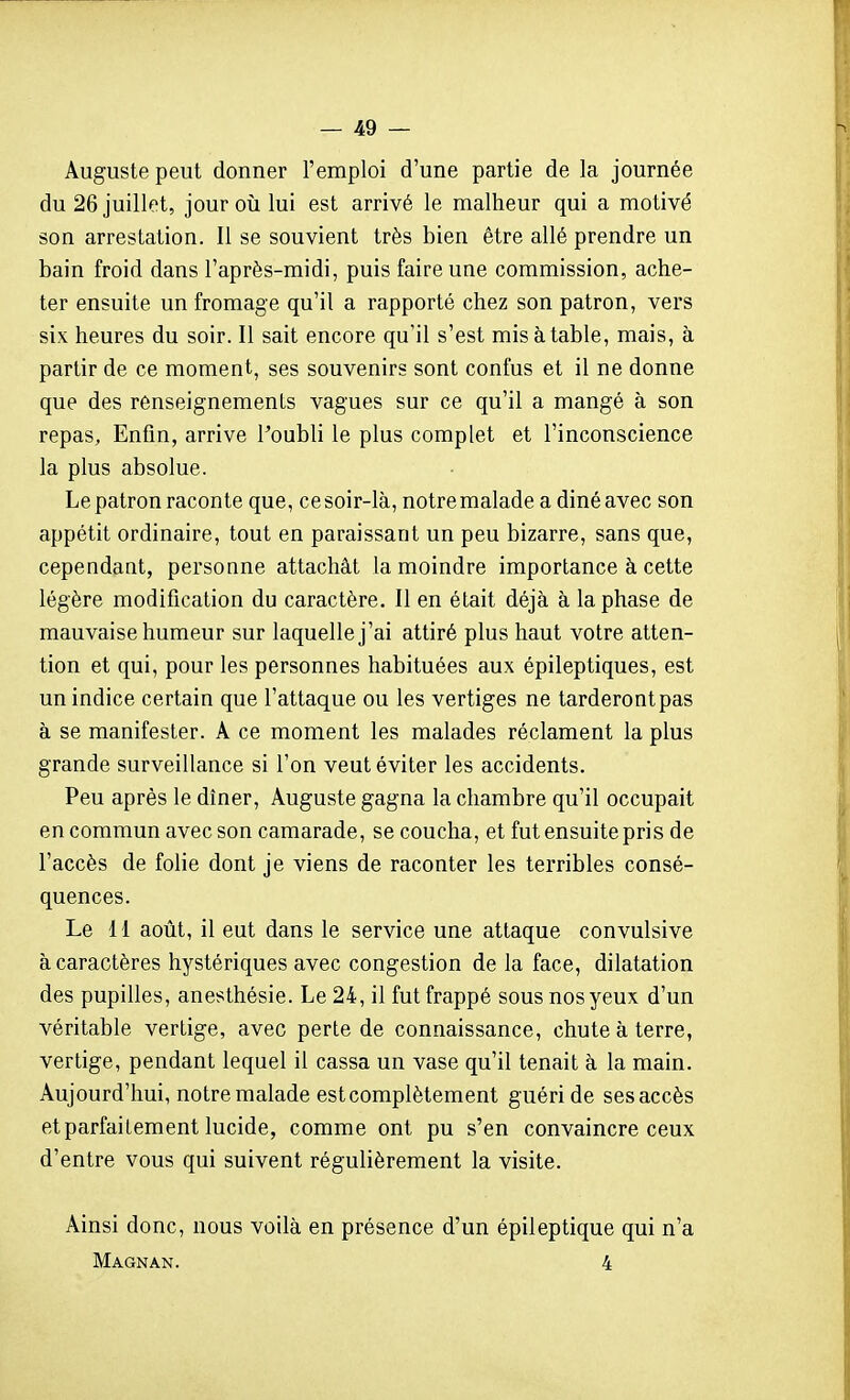 Auguste peut donner l'emploi d'une partie de la journée du 26 juillet, jour oîi lui est arrivé le malheur qui a motivé son arrestation. Il se souvient très bien être allé prendre un bain froid dans l'après-midi, puis faire une commission, ache- ter ensuite un fromage qu'il a rapporté chez son patron, vers six heures du soir. Il sait encore qu'il s'est mis à table, mais, à partir de ce moment, ses souvenirs sont confus et il ne donne que des renseignements vagues sur ce qu'il a mangé à son repas. Enfin, arrive l'oubli le plus complet et l'inconscience la plus absolue. Le patron raconte que, cesoir-là, notremalade a dinéavec son appétit ordinaire, tout en paraissant un peu bizarre, sans que, cependant, personne attachât la moindre importance à cette légère modification du caractère. Il en était déjà à la phase de mauvaise humeur sur laquelle j'ai attiré plus haut votre atten- tion et qui, pour les personnes habituées aux épileptiques, est un indice certain que l'attaque ou les vertiges ne tarderontpas à se manifester. A ce moment les malades réclament la plus grande surveillance si l'on veut éviter les accidents. Peu après le dîner, Auguste gagna la chambre qu'il occupait en commun avec son camarade, se coucha, et fut ensuite pris de l'accès de folie dont je viens de raconter les terribles consé- quences. Le 11 août, il eut dans le service une attaque convulsive à caractères hystériques avec congestion de la face, dilatation des pupilles, anesthésie. Le 24, il fut frappé sous nos yeux d'un véritable vertige, avec perte de connaissance, chute à terre, vertige, pendant lequel il cassa un vase qu'il tenait à la main. Aujourd'hui, notremalade est complètement guéri de ses accès et parfaitement lucide, comme ont pu s'en convaincre ceux d'entre vous qui suivent régulièrement la visite. Ainsi donc, nous voilà en présence d'un épileptique qui n'a Magnan. 4