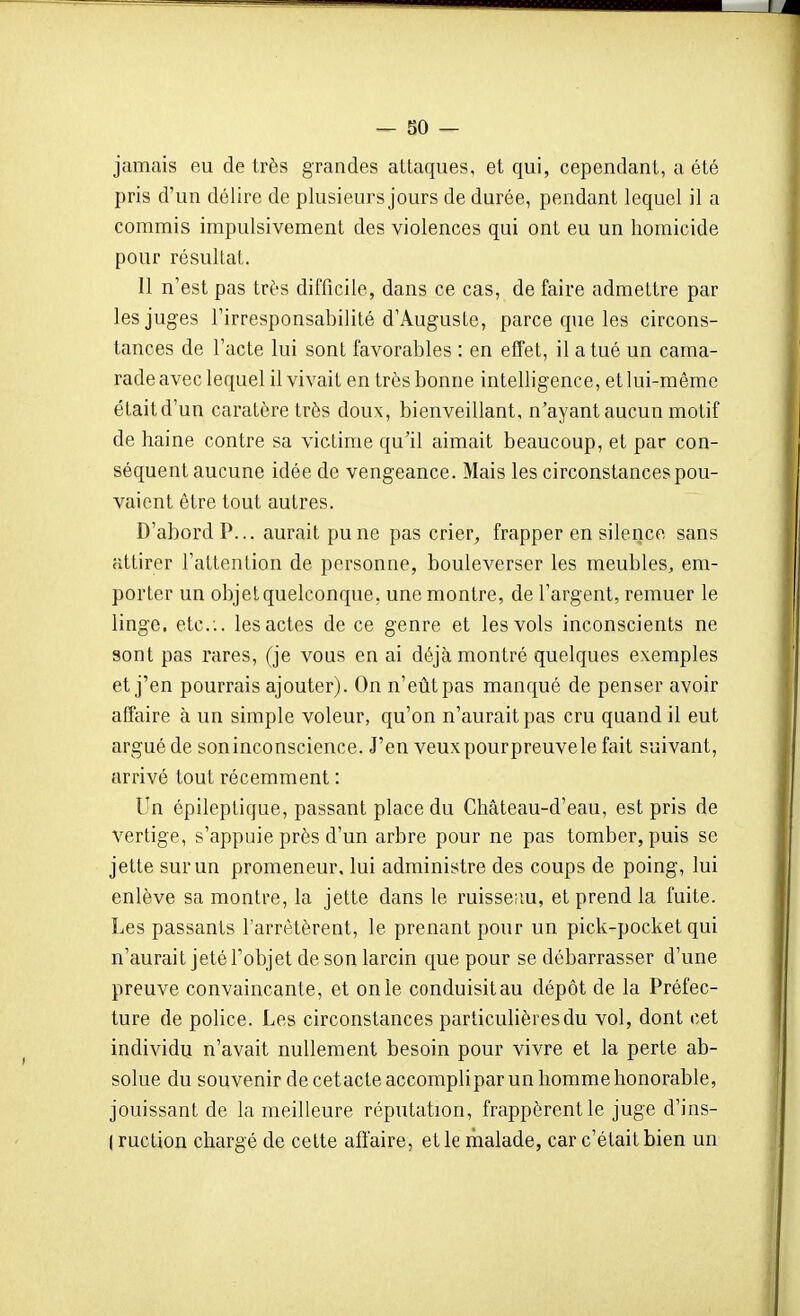 jamais eu de très grandes attaques, et qui, cependant, a été pris d'un délire de plusieurs jours de durée, pendant lequel il a commis impulsivement des violences qui ont eu un homicide pour résultat. Il n'est pas très difficile, dans ce cas, de faire admettre par les juges l'irresponsabilité d'Auguste, parce que les circons- tances de l'acte lui sont favorables : en effet, il a tué un cama- rade avec lequel il vivait en très bonne intelligence, et lui-même était d'un caratèretrès doux, bienveillant, n'ayant aucun motif de haine contre sa victime qu'il aimait beaucoup, et par con- séquent aucune idée de vengeance. Mais les circonstances pou- vaient être tout autres. D'abord P... aurait pu ne pas crier, frapper en silence sans attirer l'attention de personne, bouleverser les meubles^ em- porter un objet quelconque, une montre, de l'argent, remuer le linge, etc.. les actes de ce genre et les vols inconscients ne sont pas rares, (je vous en ai déjà montré quelques exemples et j'en pourrais ajouter). On n'eût pas manqué de penser avoir affaire à un simple voleur, qu'on n'aurait pas cru quand il eut argué de soninconscience. J'en veux pour preuve le fait suivant, arrivé tout récemment : Un épileptique, passant place du Château-d'eau, est pris de vertige, s'appuie près d'un arbre pour ne pas tomber, puis se jette sur un promeneur, lui administre des coups de poing, lui enlève sa montre, la jette dans le ruisseiiu, et prend la fuite. Les passants l'arrêtèrent, le prenant pour un pick-pocket qui n'aurait jeté l'objet de son larcin que pour se débarrasser d'une preuve convaincante, et on le conduisitau dépôt de la Préfec- ture de police. Les circonstances particulières du vol, dont cet individu n'avait nullement besoin pour vivre et la perte ab- solue du souvenir decetacteaccompliparunliommehonorable, jouissant de la meilleure réputation, frappèrent le juge d'ins- ( ruction chargé de cette affaire, et le malade, car c'était bien un