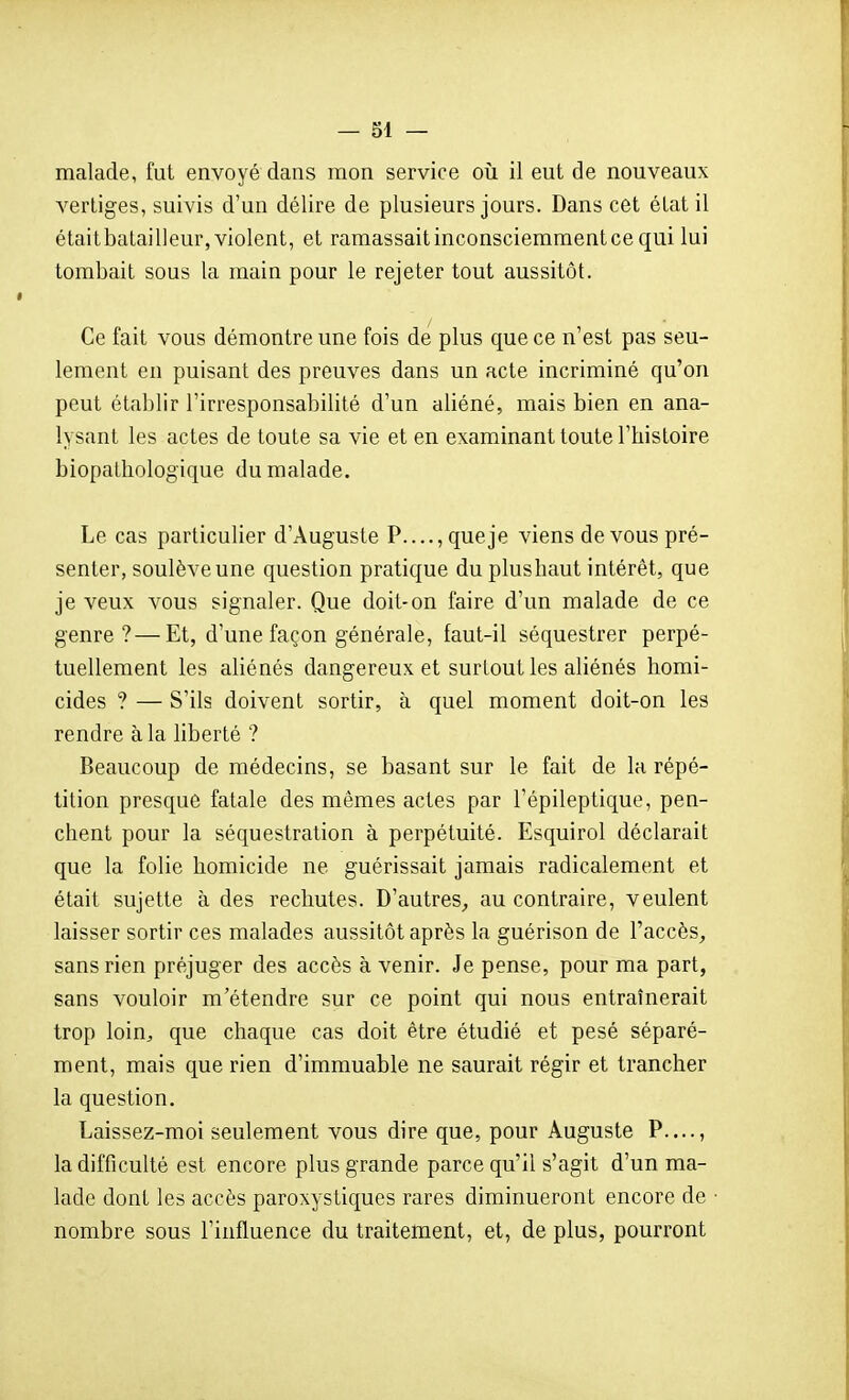 malade, fut envoyé dans mon service où il eut de nouveaux vertiges, suivis d'un délire de plusieurs jours. Dans cet état il étaitbatailleur, violent, et ramassait inconsciemment ce qui lui tombait sous la main pour le rejeter tout aussitôt. Ce fait vous démontre une fois de plus que ce n'est pas seu- lement en puisant des preuves dans un acte incriminé qu'on peut établir l'irresponsabilité d'un aliéné, mais bien en ana- lysant les actes de toute sa vie et en examinant toute l'histoire biopathologique du malade. Le cas particulier d'Auguste P...., que je viens de vous pré- senter, soulève une question pratique du plushaut intérêt, que je veux vous signaler. Que doit-on faire d'un malade de ce genre?—Et, d'une façon générale, faut-il séquestrer perpé- tuellement les aliénés dangereux et surtout les aliénés homi- cides ? — S'ils doivent sortir, à quel moment doit-on les rendre à la liberté ? Beaucoup de médecins, se basant sur le fait de la répé- tition presque fatale des mêmes actes par l'épileptique, pen- chent pour la séquestration à perpétuité. Esquirol déclarait que la folie homicide ne guérissait jamais radicalement et était sujette à des rechutes. D'autres^, au contraire, veulent laisser sortir ces malades aussitôt après la guérison de l'accès^ sans rien préjuger des accès à venir. Je pense, pour ma part, sans vouloir m'étendre sur ce point qui nous entraînerait trop loin, que chaque cas doit être étudié et pesé séparé- ment, mais que rien d'immuable ne saurait régir et trancher la question. Laissez-moi seulement vous dire que, pour Auguste P...., la difficulté est encore plus grande parce qu'il s'agit d'un ma- lade dont les accès paroxystiques rares diminueront encore de ■ nombre sous l'influence du traitement, et, de plus, pourront