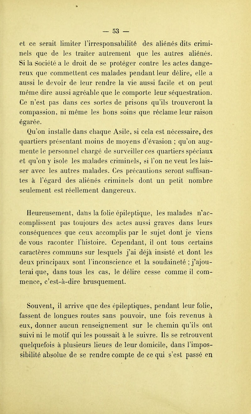 et ce serait limiter l'irresponsabilité des aliénés dits crimi- nels que de les traiter autrement que les autres aliénés. Si la Société a le droit de se protéger contre les actes dange- reux que commettent ces malades pendant leur délire, elle a aussi le devoir de leur rendre la vie aussi facile et on peut même dire aussi agréable que le comporte leur séquestration. Ce n'est pas dans ces sortes de prisons qu'ils trouveront la compassion, ni môme les bons soins que réclame leur raison égarée. Qu'on installe dans chaque Asile, si cela est nécessaire, des quartiers présentant moins de moyens d'évasion ; qu'on aug- mente le personnel chargé de surveiller ces quartiers spéciaux et qu'on y isole les malades criminels, si l'on ne veut les lais- ser avec les autres malades. Ces précautions seront suffisan- tes à l'égard des aliénés criminels dont un petit nombre seulement est réellement dangereux. Heureusement, dans la folie épileptique, les malades n'ac- complissent pas toujours des actes aussi graves dans leurs conséquences que ceux accomplis par le sujet dont je viens de vous raconter l'histoire. Cependant, il ont tous certains caractères communs sur lesquels j'ai déjà insisté et dont les deux principaux sont l'inconscience et la soudaineté ; j'ajou- terai que, dans tous les cas, le délire cesse comme il com- mence, c'est-à-dire brusquement. Souvent, il arrive que des épileptiques, pendant leur folie, fassent de longues routes sans pouvoir, une fois revenus à eux, donner aucun renseignement sur le chemin qu'ils ont suivi ni le motif qui les poussait à le suivre. Ils se retrouvent quelquefois à plusieurs lieues de leur domicile, dans l'impos- sibilité absolue de se rendre compte de ce qui s'est passé en