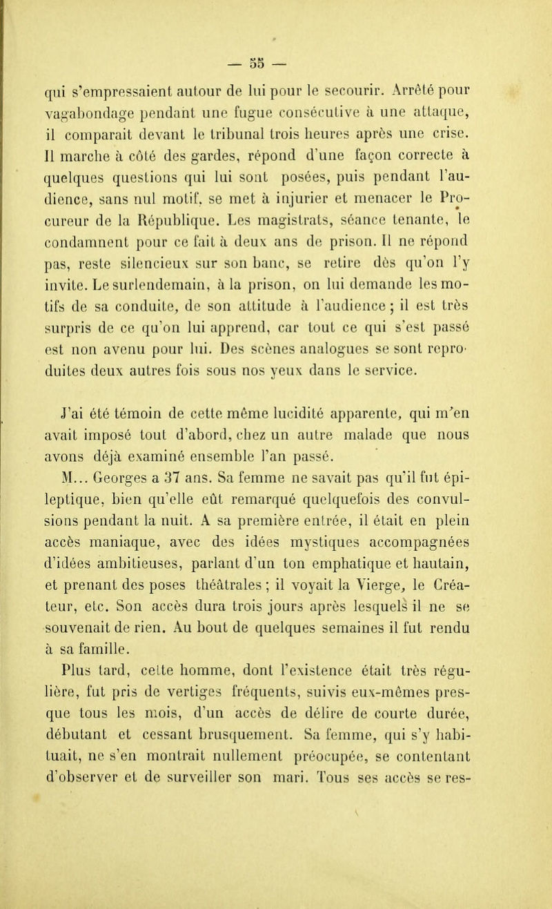 — 58 — qui s'empressaient autour de lui pour le secourir. Arrêté pour vagabondage pendant une fugue consécutive à une attaque, il comparait devant le tribunal trois heures après une crise. Il marche à côté des gardes, répond d'une façon correcte à quelques questions qui lui sont posées, puis pendant l'au- dience, sans nul motif, se met à injurier et menacer le Pro- cureur de la République. Les magistrats, séance tenante, le condamnent pour ce fait à deux ans de prison. Il ne répond pas, reste silencieux sur son banc, se retire dès qu'on l'y invite. Le surlendemain, à la prison, on lui demande les mo- tifs de sa conduite, de son attitude à l'audience ; il est très surpris de ce qu'on lui apprend, car tout ce qui s'est passé est non avenu pour lui. Des scènes analogues se sont rcpro' duites deux autres fois sous nos yeux dans le service. J'ai été témoin de cette même lucidité apparente, qui m^en avait imposé tout d'abord, chez un autre malade que nous avons déjà examiné ensemble l'an passé. M... Georges a 37 ans. Sa femme ne savait pas qu'il fut épi- leptique, bien qu'elle eût remarqué quelquefois des convul- sions pendant la nuit. A sa première entrée, il était en plein accès maniaque, avec des idées mystiques accompagnées d'idées ambitieuses, parlant d'un ton emphatique et hautain, et prenant des poses théâtrales ; il voyait la Vierge^ le Créa- teur, etc. Son accès dura trois jours après lesquels il ne se souvenait de rien. Au bout de quelques semaines il fut rendu à sa famille. Plus tard, celte homme, dont l'existence était très régu- lière, fut pris de vertiges fréquents, suivis eux-mêmes pres- que tous les mois, d'un accès de délire de courte durée, débutant et cessant brusquement. Sa femme, qui s'y habi- tuait, ne s'en montrait nullement préocupée, se contentant d'observer et de surveiller son mari. Tous ses accès se res-