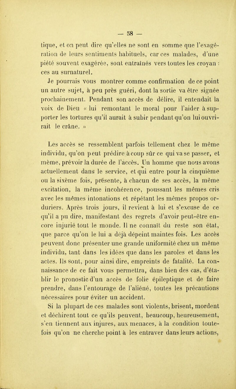 — 88 — tique, et on peut dire qu'elles ne sont en somme que Texagé- ration de leurs sentiments habituels, car ces malades, d'une piété souvent exagérée, sont entraînés vers toutes les croyan : ces au surnaturel. Je pourrais vous montrer comme confirmation de ce point un autre sujet, à peu près guéri, dont la sortie va être signée prochainement. Pendant son accès de délire, il entendait la voix de Dieu <( lui remontant le moral pour l'aider à sup- porter les tortures qu'il aurait à subir pendant qu'on lui ouvri- rait le crâne. » Les accès se ressemblent parfois tellement chez le même individu, qu'on peut prédire à coup sûr ce qui vase passer, et môme, prévoir la durée de l'accès. Un homme que nous avons actuellement dans le service, et qui entre pour la cinquième ou la sixème fois, présente, à chacun de ses accès, la même excitation, la même incohérence, poussant les mêmes cris avec les mêmes intonations et répétant les mêmes propos or- duriers. Après trois jours, il revient à lui et s'excuse de ce qu'il a pu dire, manifestant des regrets d'avoir peut-être en- core injurié tout le monde. 11 ne connaît du reste son état, que parce qu'on le lui a déjà dépeint maintes fois. Les accès peuvent donc présenter une grande uniformité chez un même individu, tant dans les idées que dans les paroles et dans les actes. Ils sont, pour ainsi dire, empreints de fatalité. La con- naissance de ce fait vous permettra, dans bien des cas, d'éta- blir le pronostic d'un accès de folie épileptique et de faire prendre, dans l'entourage de l'aliéné, toutes les précautions nécessaires pour éviter un accident. Si la plupart de ces malades sont violents, brisent, mordent et déchirent tout ce qu'ils peuvent, beaucoup, heureusement, s'en tiennent aux injures, aux menaces, à la condition toute- fois qu'on ne cherche point à les entraver dans leurs actions,