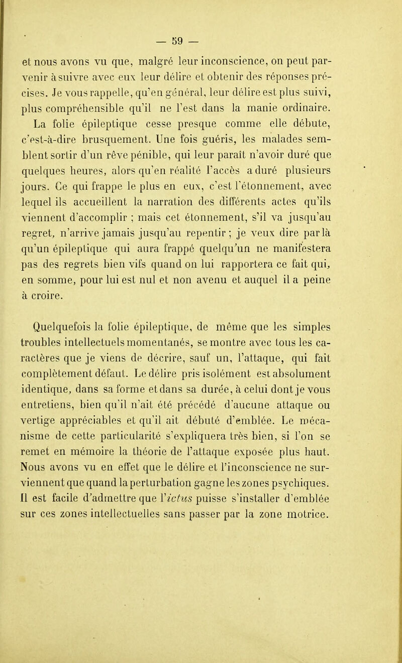 et nous avons vu que, malgré leur inconscience, on peut par- venir à suivre avec eux leur délire et obtenir des réponses pré- cises. Je vous rappelle, qu'en général, leur délire est plus suivi, plus compréhensible qu'il ne l'est dans la manie ordinaire. La folie épileptique cesse presque comme elle débute, c'est-à-dire brusquement. Une fois guéris, les malades sem- blent sortir d'un rêve pénible, qui leur paraît n'avoir duré que quelques heures, alors qu'en réalité l'accès a duré plusieurs jours. Ce qui frappe le plus en eux, c'est l'étonnement, avec lequel ils accueillent la narration des différents actes qu'ils viennent d'accomplir ; mais cet étonnement, s'il va jusqu'au regret, n'arrive jamais jusqu'au repentir; je veux dire parla qu'un épileptique qui aura frappé quelqu'un ne manifestera pas des regrets bien vifs quand on lui rapportera ce fait qui, en somme, pour lui est nul et non avenu et auquel il a peine à croire. Quelquefois la folie épileptique, de même que les simples troubles intellectuels momentanés, se montre avec tous les ca- ractères que je viens de décrire, sauf un, l'attaque, qui fait complètement défaut. Le délire pris isolément est absolument identique, dans sa forme et dans sa durée, à celui dont je vous entretiens, bien qu'il n'ait été précédé d'aucune attaque ou vertige appréciables et qu'il ait débuté d'emblée. Le méca- nisme de cette particularité s'expliquera très bien, si l'on se remet en mémoire la théorie de l'attaque exposée plus haut. Nous avons vu en effet que le délire et l'inconscience ne sur- viennent que quand la perturbation gagne les zones psychiques. Il est facile d'admettre que ïictus puisse s'installer d'emblée sur ces zones intellectuelles sans passer par la zone motrice.