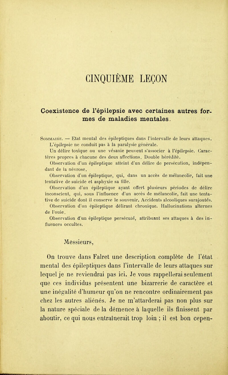 CINQUIÈME LEÇON Coexistence de Fépilepsie avec certaines autres for- mes de maladies mentales. Sommaire. — Etat mental des épileptiques dans l'intervalle de leurs attaques. L'épilepsic ne conduit pas à la paralysie générale. Un délire toxique ou une vésanie peuvent s'associer à Fépilepsie. Carac- tères propres à chacune des deux affections. Double hérédité. Observation d'un épileptique atteint d'un délire de persécution, indépen- dant de la névrose. Observation d'un épileptique, qui, dans un accès de mélancolie, fait une tentative de suicide et asphyxie sa fille. Observation d'un épileptique ayant ofîort plusieurs périodes do délire inconscient, qui, sous l'influence d'un accès de mélancolie, fait une tenta- tive de suicide dont il conserve le souvenir. Accidents alcooliques surajoutés. Observation d'un épileptique délirant chronique. Hallucinations alternes de l'ouie. Observation d'un épileptique persécuté, attribuant ses attaques à des in- fluences occultes. Messieurs, On trouve dans Falret une description complète de l'état mental des épileptiques dans l'intervalle de leurs attaques sur lequel je ne reviendrai pas ici. Je vous rappellerai seulement que ces individus présentent une bizarrerie de caractère et une inégalité d'humeur qu'on ne rencontre ordinairement pas chez les autres aliénés. Je ne m'attarderai pas non plus sur la nature spéciale de la démence à laquelle ils finissent par aboutir, ce qui nous entraînerait trop loin ; il est bon cepen-