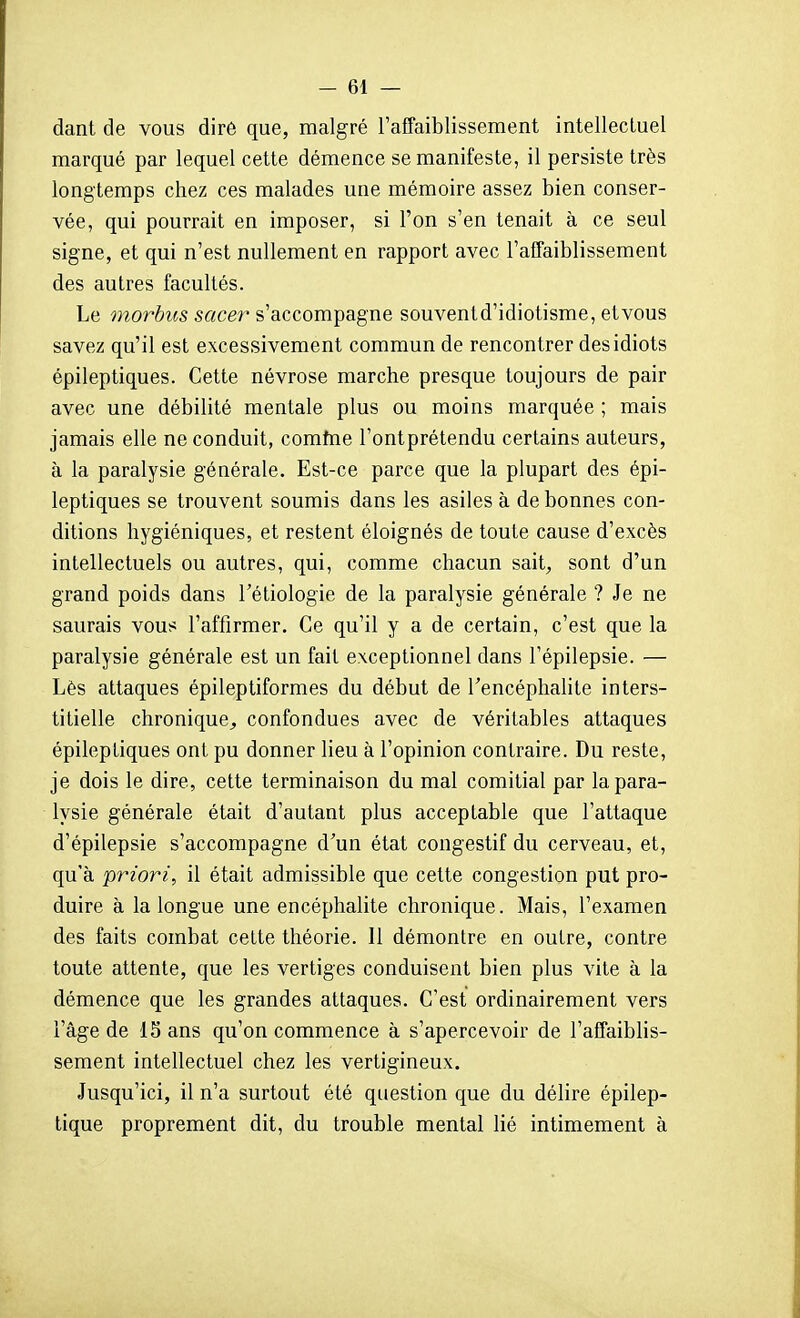 dant de vous dire que, malgré l'affaiblissement intellectuel marqué par lequel cette démence se manifeste, il persiste très longtemps chez ces malades une mémoire assez bien conser- vée, qui pourrait en imposer, si l'on s'en tenait à ce seul signe, et qui n'est nullement en rapport avec l'affaiblissement des autres facultés. Le «iorÔ2fS sacer s'accompagne souventd'idiotisme, etvous savez qu'il est excessivement commun de rencontrer des idiots épileptiques. Cette névrose marche presque toujours de pair avec une débiUté mentale plus ou moins marquée ; mais jamais elle ne conduit, comhie l'ontprétendu certains auteurs, à la paralysie générale. Est-ce parce que la plupart des épi- leptiques se trouvent soumis dans les asiles à de bonnes con- ditions hygiéniques, et restent éloignés de toute cause d'excès intellectuels ou autres, qui, comme chacun sait, sont d'un grand poids dans Tétiologie de la paralysie générale ? Je ne saurais vous l'affirmer. Ce qu'il y a de certain, c'est que la paralysie générale est un fait exceptionnel dans l'épilepsie. — Lès attaques épileptiformes du début de l'encéphalite inters- titielle chronique^ confondues avec de véritables attaques épileptiques ont pu donner lieu à l'opinion contraire. Du reste, je dois le dire, cette terminaison du mal comitial par la para- lysie générale était d'autant plus acceptable que l'attaque d'épilepsie s'accompagne d'un état congestif du cerveau, et, qu'à priori, il était admissible que cette congestion put pro- duire à la longue une encéphalite chronique. Mais, l'examen des faits combat celte théorie. 11 démontre en outre, contre toute attente, que les vertiges conduisent bien plus vite à la démence que les grandes attaques. C'est ordinairement vers l'âge de IS ans qu'on commence à s'apercevoir de l'affaiblis- sement intellectuel chez les vertigineux. Jusqu'ici, il n'a surtout été question que du délire épilep- tique proprement dit, du trouble mental lié intimement à