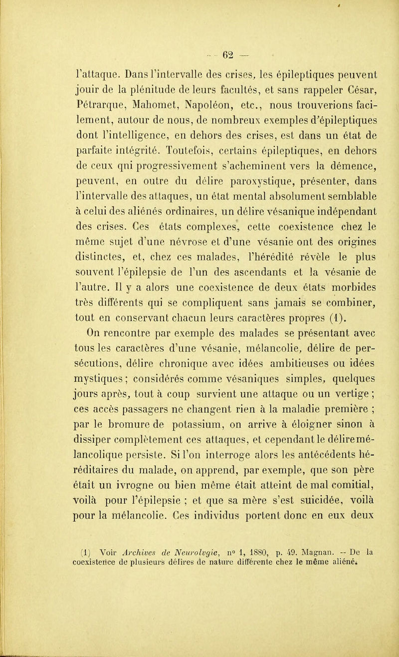 l'attaque. Dans Tintervalle des crises, les épileptiques peuvent jouir de la plénitude de leurs facultés, et sans rappeler César, Pétrarque, Mahomet, Napoléon, etc., nous trouverions faci- lement, autour de nous, de nombreux exemples d^épileptiques dont rintelligcnce, en dehors des crises, est dans un état de parfaite intégrité. Toutefois, certains épileptiques, en dehors de ceux qni progressivement s'acheminent vers la démence, peuvent, en outre du délire paroxystique, présenter, dans l'intervalle des attaques, un état mental absolument semblable à celui des aliénés ordinaires, un délire vésanique indépendant des crises. Ces états complexes, cette coexistence chez le même sujet d'une névrose et d'une vésanie ont des origines distinctes, et, chez ces malades, l'hérédité révèle le plus souvent l'épilepsie de l'un des ascendants et la vésanie de l'autre. Il y a alors une coexistence de deux états morbides très diflerents qui se compliquent sans jamais se combiner, tout en conservant chacun leurs caractères propres (1). On rencontre par exemple des malades se présentant avec tous les caractères d'une vésanie, mélancolie, délire de per- sécutions, délire chronique avec idées ambitieuses ou idées mystiques ; considérés comme vésaniques simples, quelques jours après^ tout à coup survient une attaque ou un vertige ; ces accès passagers ne changent rien à la maladie première ; par le bromure de potassium, on arrive à éloigner sinon à dissiper complètement ces attaques, et cependant le déliremé- lancolique persiste. Si l'on interroge alors les antécédents hé- réditaires du malade, on apprend, par exemple, que son père était un ivrogne ou bien même était atteint de mal comitial, Voilà pour l'épilepsie ; et que sa mère s'est suicidée, voilà pour la mélancolie. Ces individus portent donc en eux deux (1) Voir Archives de Neurologie, n° 1, 1880, p. 49. Magnaii. - De la coexisterice do plusieurs délires de nature différente chez le même aliéné*