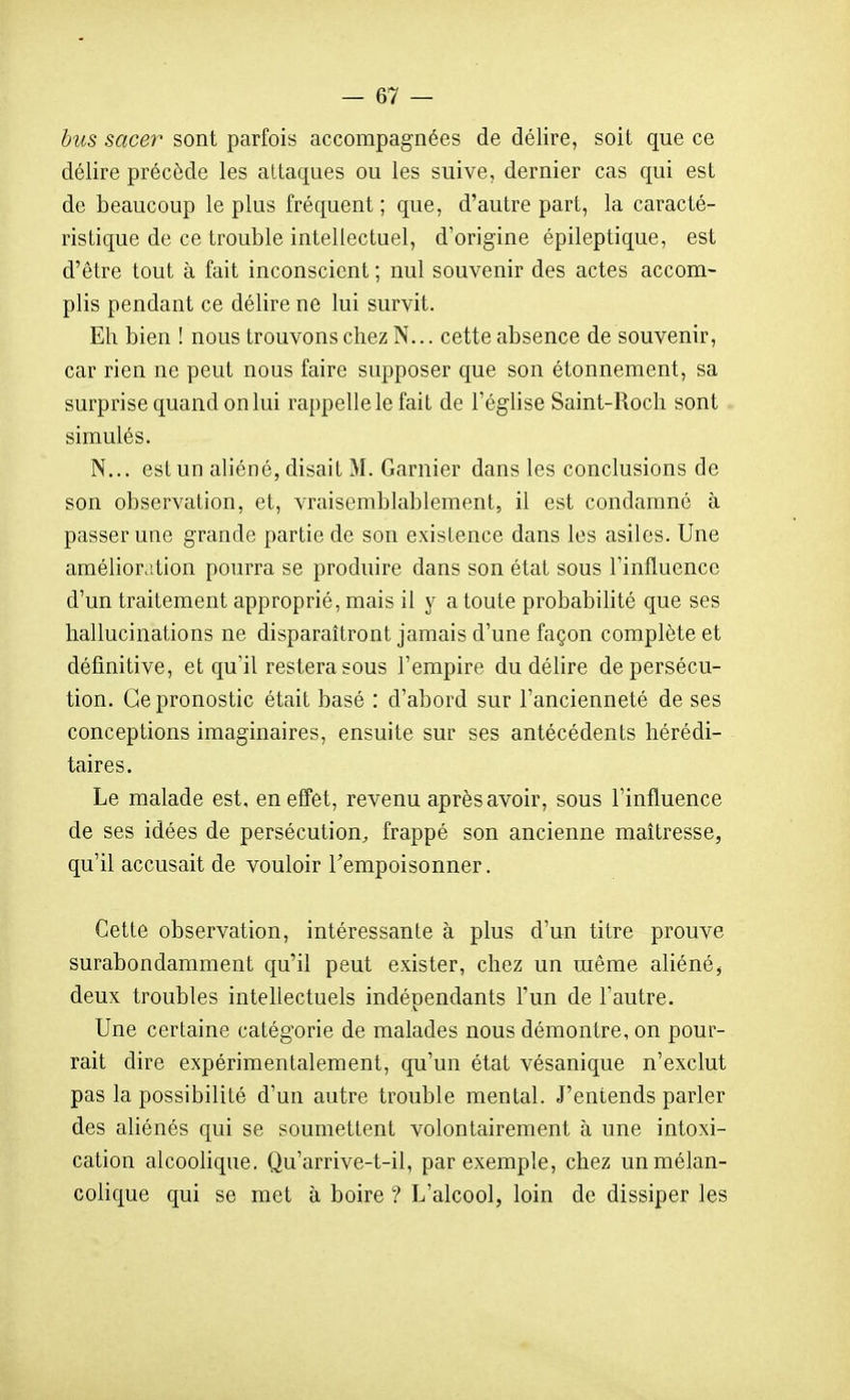 hus sacer sont parfois accompagnées de délire, soit que ce délire précède les attaques ou les suive, dernier cas qui est de beaucoup le plus fréquent ; que, d'autre part, la caracté- ristique de ce trouble intellectuel, d'origine épileptique, est d'être tout à fait inconscient ; nul souvenir des actes accom- plis pendant ce délire ne lui survit. Eh bien ! nous trouvons chez N... cette absence de souvenir, car rien ne peut nous faire supposer que son étonnement, sa surprise quand on lui rappelle le fait de l'église Saint-Roch sont simulés. N... est un aliéné, disait M. Garnier dans les conclusions de son observation, et, vraisemblablement, il est condamné à passer une grande partie de son existence dans les asiles. Une amélioration pourra se produire dans son état sous l'influence d'un traitement approprié, mais il y a toute probabilité que ses hallucinations ne disparaîtront jamais d'une façon complète et définitive, et qu'il restera sous l'empire du délire de persécu- tion. Ce pronostic était basé : d'abord sur l'ancienneté de ses conceptions imaginaires, ensuite sur ses antécédents hérédi- taires. Le malade est, en effet, revenu après avoir, sous l'influence de ses idées de persécution, frappé son ancienne maîtresse, qu'il accusait de vouloir l'empoisonner. Cette observation, intéressante à plus d'un titre prouve surabondamment qu'il peut exister, chez un même aliéné, deux troubles intellectuels indépendants l'un de l'autre. Une certaine catégorie de malades nous démontre, on pour- rait dire expérimentalement, qu'un état vésanique n'exclut pas la possibilité d'un autre trouble mental. J'entends parler des aliénés qui se soumettent volontairement à une intoxi- cation alcoolique. Qu'arrive-t-il, par exemple, chez un mélan- colique qui se met à boire ? L'alcool, loin de dissiper les