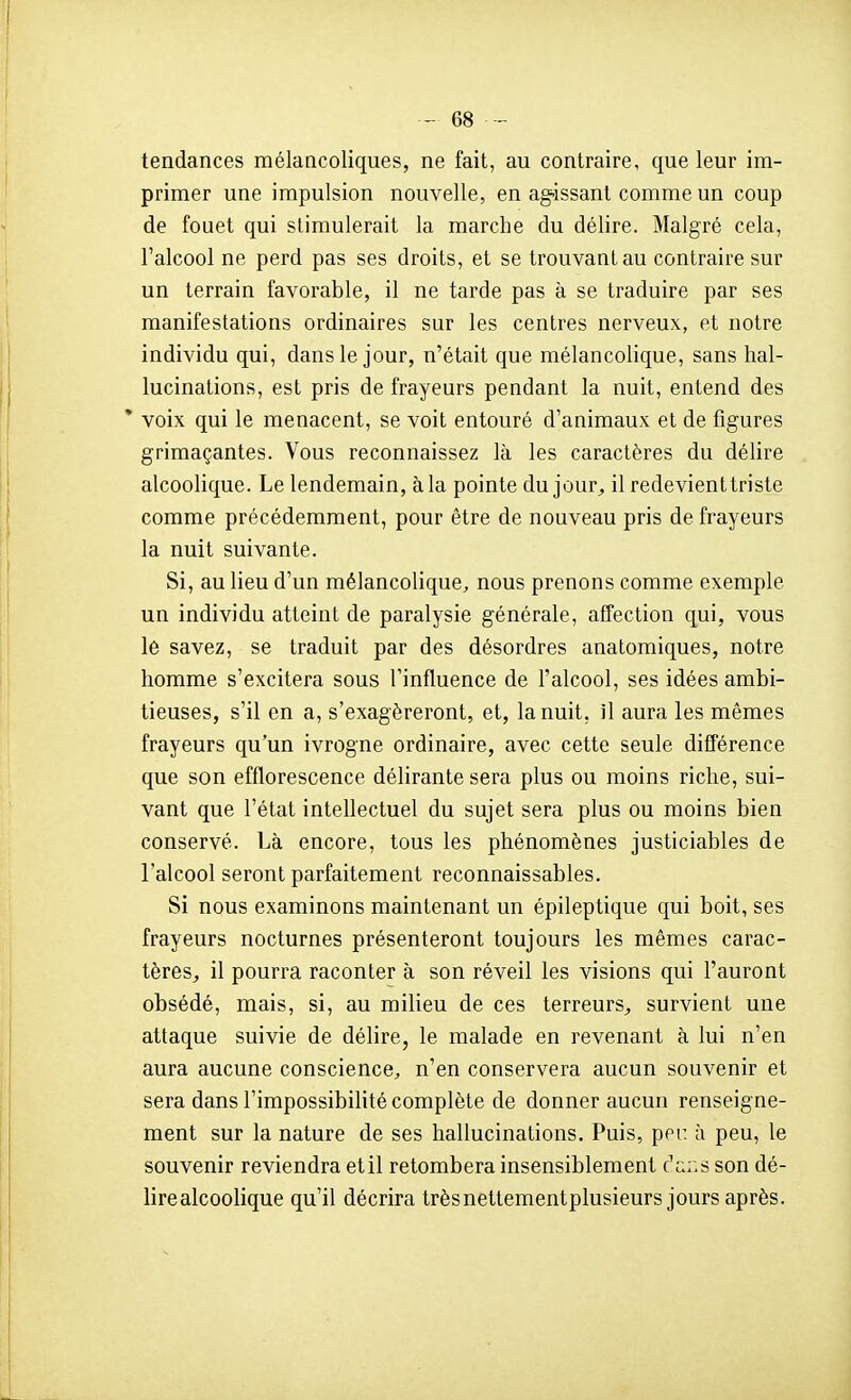 tendances mélancoliques, ne fait, au contraire, que leur im- primer une impulsion nouvelle, en agissant comme un coup de fouet qui stimulerait la marche du délire. Malgré cela, l'alcool ne perd pas ses droits, et se trouvant au contraire sur un terrain favorable, il ne tarde pas à se traduire par ses manifestations ordinaires sur les centres nerveux, et notre individu qui, dans le jour, n'était que mélancolique, sans hal- lucinations, est pris de frayeurs pendant la nuit, entend des * voix qui le menacent, se voit entouré d'animaux et de figures grimaçantes. Vous reconnaissez là les caractères du délire alcoolique. Le lendemain, à la pointe du jour^, il redevient triste comme précédemment, pour être de nouveau pris de frayeurs la nuit suivante. Si, au lieu d'un mélancolique, nous prenons comme exemple un individu atteint de paralysie générale, affection qui, vous lé savez, se traduit par des désordres anatomiques, notre homme s'excitera sous l'influence de l'alcool, ses idées ambi- tieuses, s'il en a, s'exagéreront, et, la nuit, il aura les mêmes frayeurs qu'un ivrogne ordinaire, avec cette seule difTérence que son efflorescence délirante sera plus ou moins riche, sui- vant que l'état intellectuel du sujet sera plus ou moins bien conservé. Là encore, tous les phénomènes justiciables de l'alcool seront parfaitement reconnaissables. Si nous examinons maintenant un épileptique qui boit, ses frayeurs nocturnes présenteront toujours les mêmes carac- tères^ il pourra raconter à son réveil les visions qui l'auront obsédé, mais, si, au milieu de ces terreurs^ survient une attaque suivie de délire, le malade en revenant à lui n'en aura aucune conscience, n'en conservera aucun souvenir et sera dans l'impossibilité complète de donner aucun renseigne- ment sur la nature de ses hallucinations. Puis, pei: à peu, le souvenir reviendra etil retombera insensiblement c'a::s son dé- lire alcoolique qu'il décrira trèsnettementplusieurs jours après.