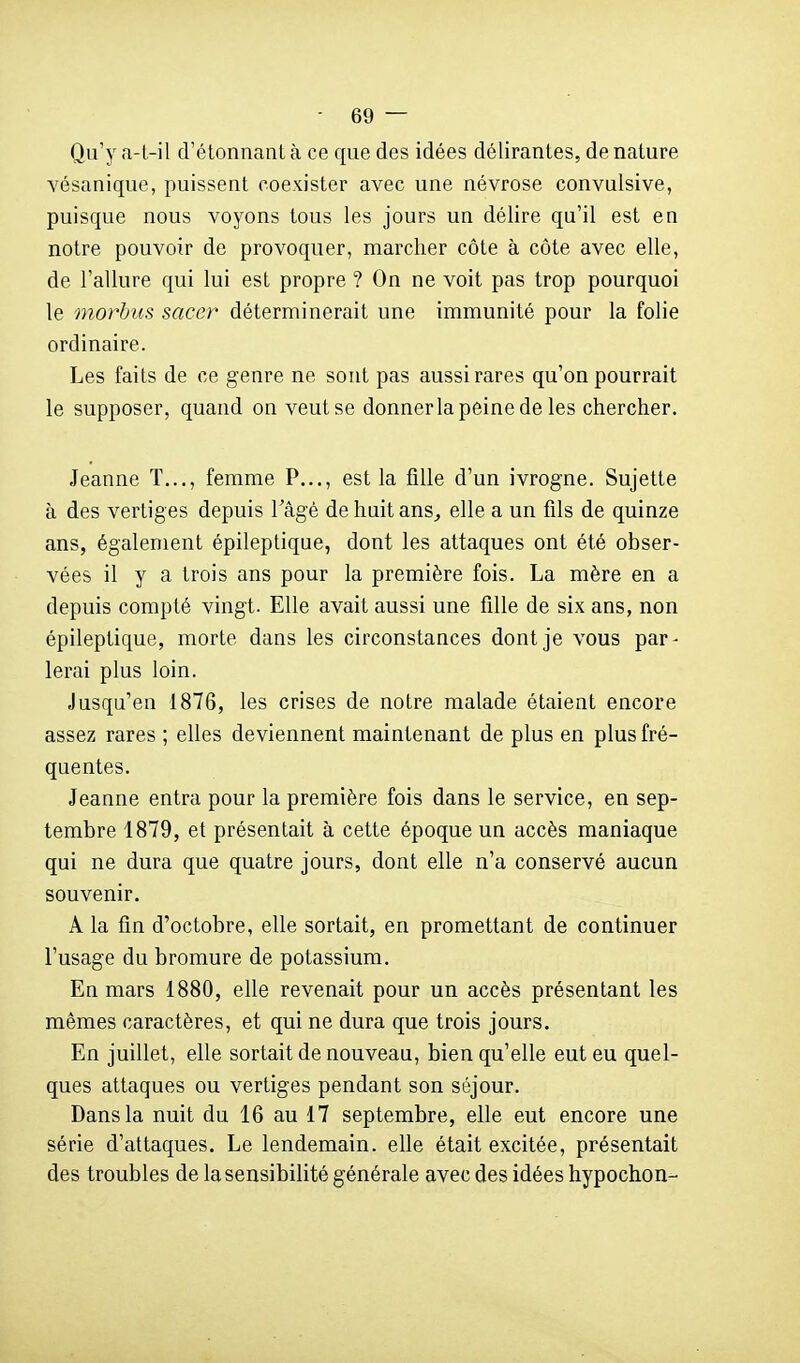Qu'y a-t-il d'étonnant à ce que des idées délirantes, de nature vésanique, puissent coexister avec une névrose convulsive, puisque nous voyons tous les jours un délire qu'il est en notre pouvoir de provoquer, marcher côte à côte avec elle, de l'allure qui lui est propre ? On ne voit pas trop pourquoi le morbus sacer déterminerait une immunité pour la folie ordinaire. Les faits de ce genre ne sont pas aussi rares qu'on pourrait le supposer, quand on veut se donnerla peine de les chercher. Jeanne ï..., femme P..., est la fille d'un ivrogne. Sujette à des vertiges depuis l'âgé de huit ans^ elle a un fils de quinze ans, également épileptique, dont les attaques ont été obser- vées il y a trois ans pour la première fois. La mère en a depuis compté vingt. Elle avait aussi une fille de six ans, non épileptique, morte dans les circonstances dont je vous par- lerai plus loin. Jusqu'en 1876, les crises de notre malade étaient encore assez rares ; elles deviennent maintenant de plus en plus fré- quentes. Jeanne entra pour la première fois dans le service, en sep- tembre 1879, et présentait à cette époque un accès maniaque qui ne dura que quatre jours, dont elle n'a conservé aucun souvenir. A la fin d'octobre, elle sortait, en promettant de continuer l'usage du bromure de potassium. En mars 1880, elle revenait pour un accès présentant les mêmes caractères, et qui ne dura que trois jours. En juillet, elle sortait de nouveau, bien qu'elle eut eu quel- ques attaques ou vertiges pendant son séjour. Dans la nuit du 16 au 17 septembre, elle eut encore une série d'attaques. Le lendemain, elle était excitée, présentait des troubles de la sensibilité générale avec des idées hypochon-