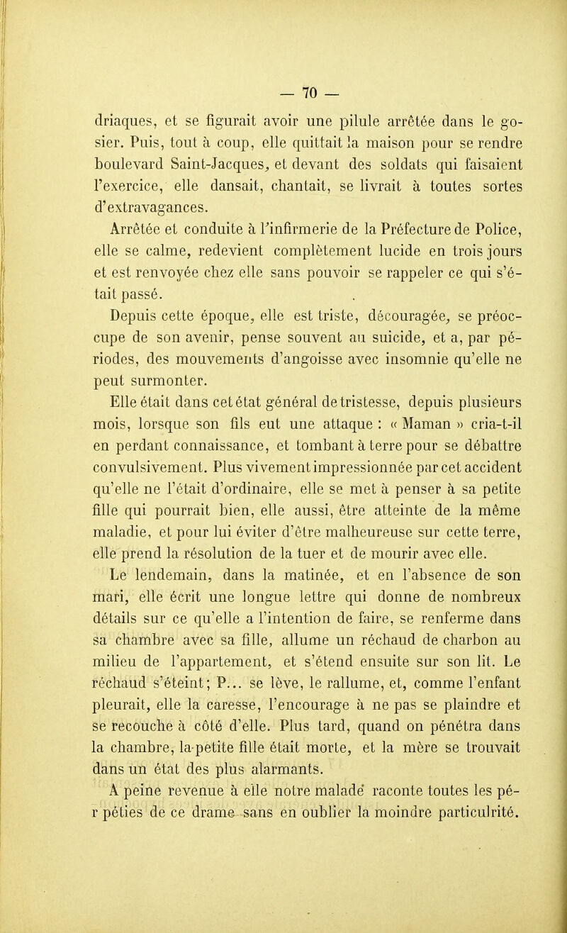 driaques, et se figurait avoir une pilule arrêtée dans le go- sier. Puis, tout à coup, elle quittait la maison pour se rendre boulevard Saint-Jacques^ et devant des soldats qui faisaient l'exercice, elle dansait, chantait, se livrait à toutes sortes d'extravagances. Arrêtée et conduite à Tinfirmerie de la Préfecture de Police, elle se calme, redevient complètement lucide en trois jours et est renvoyée chez elle sans pouvoir se rappeler ce qui s'é- tait passé. Depuis cette époque, elle est triste, découragée^ se préoc- cupe de son avenir, pense souvent au suicide, et a, par pé- riodes, des mouvements d'angoisse avec insomnie qu'elle ne peut surmonter. Elle était dans cet état général de tristesse, depuis plusieurs mois, lorsque son fils eut une attaque : « Maman » cria-t-il en perdant connaissance, et tombant à terre pour se débattre convulsivement. Plus vivement impressionnée par cet accident qu'elle ne l'était d'ordinaire, elle se met à penser à sa petite fille qui pourrait bien, elle aussi, être atteinte de la même maladie, et pour lui éviter d'êlre malheureuse sur cette terre, elle prend la résolution de la tuer et de mourir avec elle. Le lendemain, dans la matinée, et en l'absence de son mari, elle écrit une longue lettre qui donne de nombreux détails sur ce qu'elle a l'intention de faire, se renferme dans sa chambre avec sa fille, allume un réchaud de charbon au milieu de l'appartement, et s'étend ensuite sur son lit. Le réchaud s'éteint; P... se lève, le rallume, et, comme l'enfant pleurait, elle la caresse, l'encourage à ne pas se plaindre et se recouche à côté d'elle. Plus tard, quand on pénétra dans la chambre, la petite fille était morte, et la mère se trouvait dans un état des plus alarmants. A peine revenue à elle notre malade raconte toutes les pé- r péties de ce drame sans en oublier la moindre particulrité.