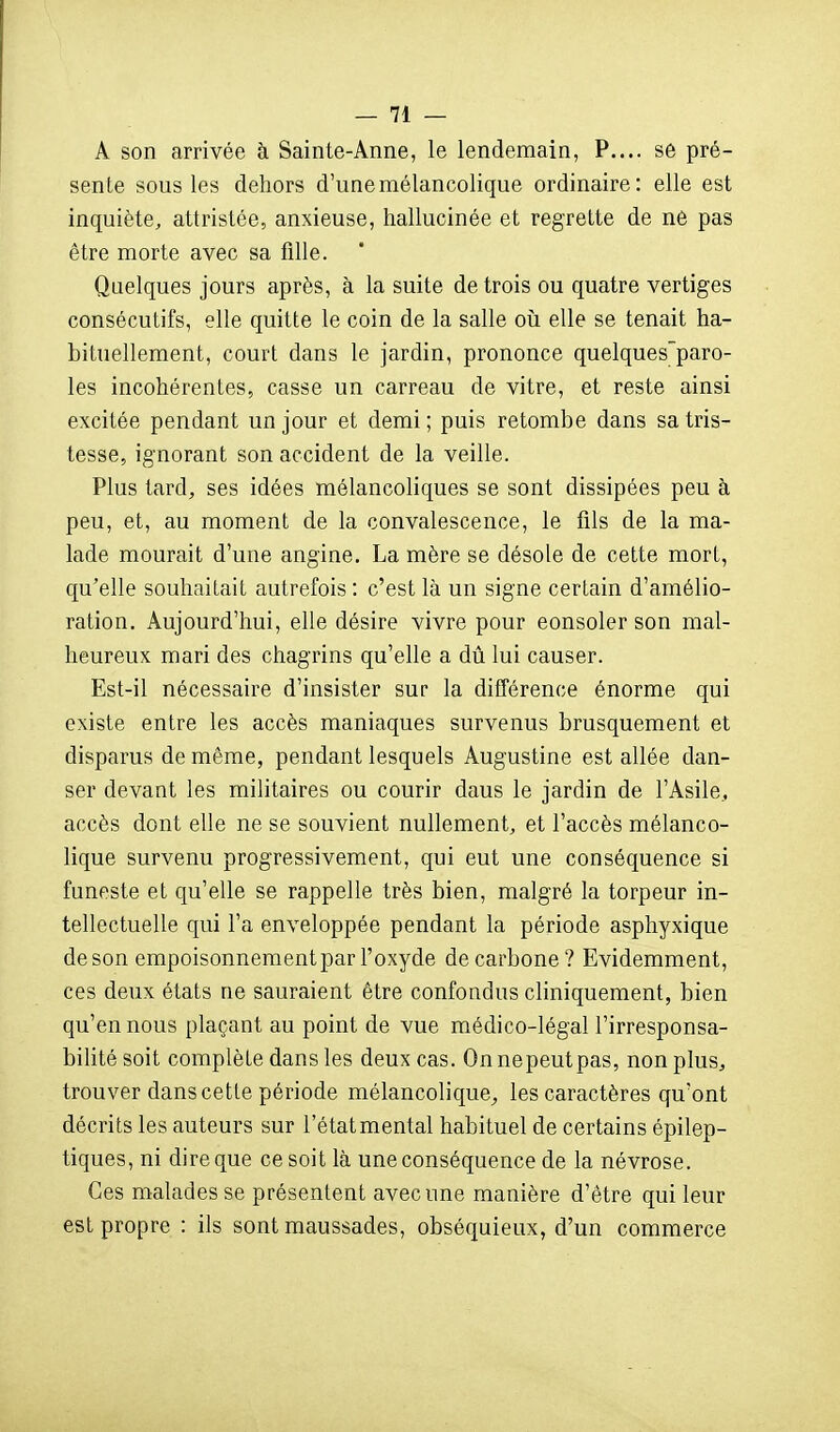 A son arrivée h Sainte-Anne, le lendemain, P.... se pré- sente sous les dehors d'une mélancolique ordinaire: elle est inquiète, attristée, anxieuse, hallucinée et regrette de ne pas être morte avec sa fille. Quelques jours après, à la suite de trois ou quatre vertiges consécutifs, elle quitte le coin de la salle oîi elle se tenait ha- bituellement, court dans le jardin, prononce quelquesparo- les incohérentes, casse un carreau de vitre, et reste ainsi excitée pendant un jour et demi ; puis retombe dans sa tris- tesse, ignorant son accident de la veille. Plus tard, ses idées mélancoliques se sont dissipées peu à peu, et, au moment de la convalescence, le fils de la ma- lade mourait d'une angine. La mère se désole de cette mort, qu'elle souhaitait autrefois : c'est là un signe certain d'amélio- ration. Aujourd'hui, elle désire vivre pour eonsoler son mal- heureux mari des chagrins qu'elle a dû lui causer. Est-il nécessaire d'insister sur la différence énorme qui existe entre les accès maniaques survenus brusquement et disparus de même, pendant lesquels Augustine est allée dan- ser devant les militaires ou courir dans le jardin de l'Asile, accès dont elle ne se souvient nullement, et l'accès mélanco- lique survenu progressivement, qui eut une conséquence si funeste et qu'elle se rappelle très bien, malgré la torpeur in- tellectuelle qui l'a enveloppée pendant la période asphyxique de son empoisonnement par l'oxyde decarbone? Evidemment, ces deux états ne sauraient être confondus cliniquement, bien qu'en nous plaçant au point de vue médico-légal l'irresponsa- bihté soit complète dans les deux cas. On nepeutpas, non plus, trouver dans cette période mélancolique^ les caractères qu'ont décrits les auteurs sur l'état mental habituel de certains épilep- tiques, ni dire que ce soit là une conséquence de la névrose. Ces malades se présentent avec une manière d'être qui leur est propre : ils sont maussades, obséquieux, d'un commerce