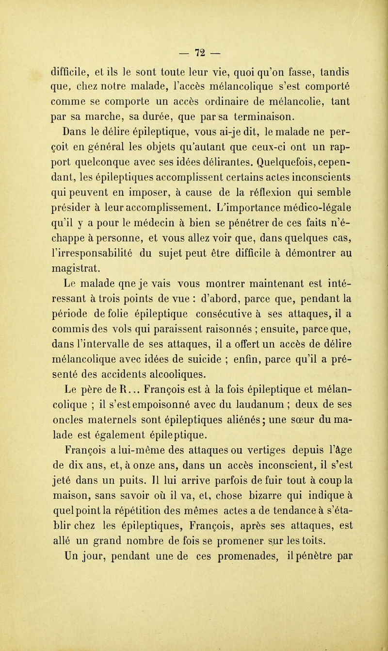 difficile, et ils le sont toute leur vie, quoi qu'on fasse, tandis que, chez notre malade, l'accès mélancolique s'est comporté comme se comporte un accès ordinaire de mélancolie, tant par sa marche, sa durée, que par sa terminaison. Dans le délire épileptique, vous ai-je dit, le malade ne per- çoit en général les objets qu'autant que ceux-ci ont un rap- port quelconque avec ses idées délirantes. Quelquefois, cepen- dant, les épileptiques accomplissent certains actes inconscients qui peuvent en imposer, à cause de la réflexion qui semble présider à leur accomplissement, ^importance médico-légale qu'il y a pour le médecin à bien se pénétrer de ces faits n'é- chappe à personne, et vous allez voir que, dans quelques cas, l'irresponsabilité du sujet peut être difficile à démontrer au magistrat. Le malade qne je vais vous montrer maintenant est inté- ressant à trois points de vue : d'abord, parce que, pendant la période de folie épileptique consécutive à ses attaques, il a commis des vols qui paraissent raisonnés ; ensuite, parce que, dans l'intervalle de ses attaques, il a offert un accès de délire mélancolique avec idées de suicide ; enfin, parce qu'il a pré- senté des accidents alcooliques. Le père de R... François est à la fois épileptique et mélan- colique ; il s'est empoisonné avec du laudanum ; deux de ses oncles maternels sont épileptiques aliénés ; une sœur du ma- lade est également épileptique. François a lui-même des attaques ou vertiges depuis l'âge de dix ans, et, à onze ans, dans un accès inconscient^ il s'est jeté dans un puits. Il lui arrive parfois de fuir tout à coup la maison, sans savoir oii il va, et, chose bizarre qui indique à quel point la répétition des mêmes actes a de tendance à s'éta- blir chez les épileptiques, François, après ses attaques, est allé un grand nombre de fois se promener sur les toits. Un jour, pendant une de ces promenades, il pénètre par