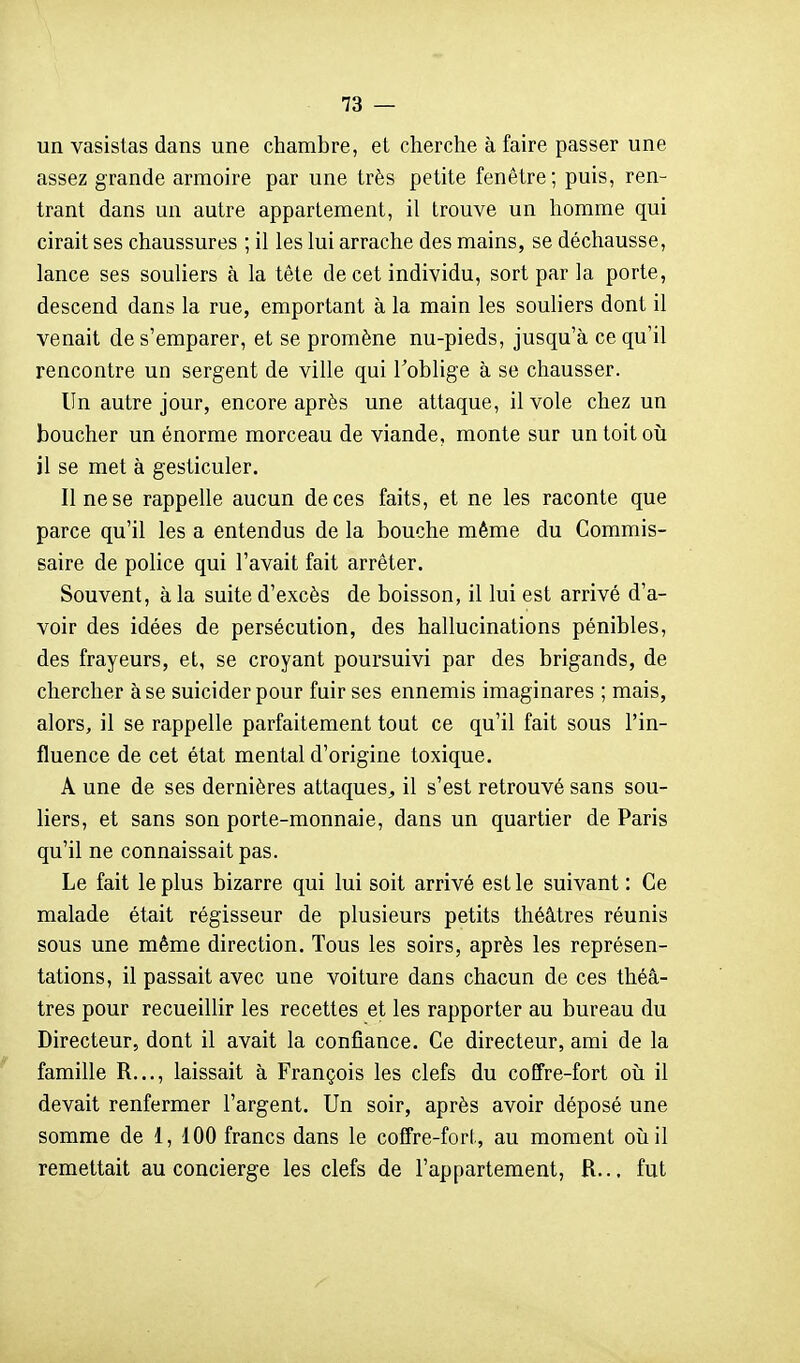 un vasistas dans une chambre, et cherche à faire passer une assez grande armoire par une très petite fenêtre; puis, ren- trant dans un autre appartement, il trouve un homme qui cirait ses chaussures ; il les lui arrache des mains, se déchausse, lance ses souliers à la tête de cet individu, sort par la porte, descend dans la rue, emportant à la main les souliers dont il venait de s'emparer, et se promène nu-pieds, jusqu'à ce qu'il rencontre un sergent de ville qui l'oblige à se chausser. Un autre jour, encore après une attaque, il vole chez un boucher un énorme morceau de viande, monte sur un toit oii il se met à gesticuler. Il ne se rappelle aucun de ces faits, et ne les raconte que parce qu'il les a entendus de la bouche même du Commis- saire de police qui l'avait fait arrêter. Souvent, à la suite d'excès de boisson, il lui est arrivé d'a- voir des idées de persécution, des hallucinations pénibles, des frayeurs, et, se croyant poursuivi par des brigands, de chercher à se suicider pour fuir ses ennemis imaginares ; mais, alors, il se rappelle parfaitement tout ce qu'il fait sous l'in- fluence de cet état mental d'origine toxique. A une de ses dernières attaques^ il s'est retrouvé sans sou- liers, et sans son porte-monnaie, dans un quartier de Paris qu'il ne connaissait pas. Le fait le plus bizarre qui lui soit arrivé est le suivant : Ce malade était régisseur de plusieurs petits théâtres réunis sous une même direction. Tous les soirs, après les représen- tations, il passait avec une voiture dans chacun de ces théâ- tres pour recueillir les recettes et les rapporter au bureau du Directeur, dont il avait la confiance. Ce directeur, ami de la famille R..., laissait à François les clefs du coffre-fort oîi il devait renfermer l'argent. Un soir, après avoir déposé une somme de 1, 100 francs dans le coffre-forl, au moment oîiil remettait au concierge les clefs de l'appartement, R... fut