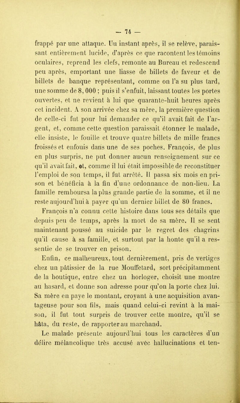 frappé par une attaque. Uu instant après, il se relève, parais- sant entièrement lucide, d'après ce que racontent les témoins oculaires, reprend les clefs, remonte au Bureau et redescend peu après, emportant une liasse de billets de faveur et de billets de banque représentant, comme on l'a su plus tard, une somme de 8,000 ; puis il s'enfuit, laissant toutes les portes ouvertes, et ne revient à lui que quarante-huit heures après cet incident. A son arrivée chez sa mère, la première question de celle-ci fut pour lui demander ce qu'il avait fait de l'ar- gent, et, comme cette question paraissait étonner le malade, elle insiste, le fouille et trouve quatre billets de mille francs froissés et enfouis dans une de ses poches. François, de plus en plus surpris, ne put donner aucun renseignement sur ce qu'il avait fait, et, comme il lui était impossible de reconstituer l'emploi de son temps, il fut arrêté. Il passa six mois en pri- son et bénéficia à la fin d'une ordonnance de non-lieu. La famille remboursa la plus grande partie de la somme, et il ne reste aujourd'hui à payer qu'un dernier billet de 80 francs. François n'a connu celte histoire dans tous ses détails que depuis peu de temps, après la mort de sa mère. Il se sent maintenant poussé au suicide par le regret des chagrins qu'il cause à sa famille, et surtout par la honte qu'il a res- sentie de se trouver en prison. Enfin, ce malheureux, tout dernièrement, pris de vertiges chez un pâtissier de la rue Mouffetard, sort précipitamment de la boutique, entre chez un horloger, choisit une montre au hasard, et donne son adresse pour qu'on la porte chez lui. Sa mère en paye le montant^ croyant à une acquisition avan- tageuse pour son fils, mais quand celui-ci revint à la mai- son, il fut tout surpris de trouver cette montre, qu'il se hâta, du reste, de rapporter au marchand. Le malade présente aujourd'hui tous les caractères d'un déhre mélancolique très accusé avèc hallucinations et ten-