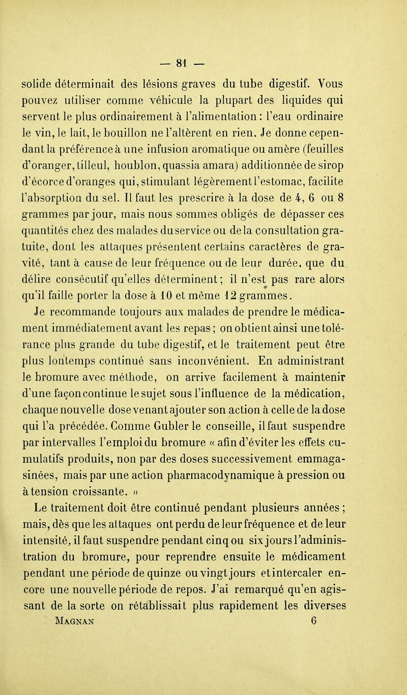 solide déterminait des lésions graves du tube digestif. Vous pouvez utiliser comme véhicule la plupart des liquides qui servent le plus ordinairement à l'alimentation : l'eau ordinaire le vin, le lait, le bouillon ne l'altèrent en rien. Je donne cepen- dant la préférence à une infusion aromatique ou amère (feuilles d'oranger, tilleul, houblon, quassia amara) additionnée de sirop d'écorce d'oranges qui, stimulant légèrement l'estomac, facilite l'absorption du sel. Il faut les prescrire à la dose de 4,6 ou 8 grammes par jour, mais nous sommes obligés de dépasser ces quantités chez des malades du service ou delà consultation gra- tuite, dont les attaques présentent certains caractères de gra- vité, tant à cause de leur fréquence ou de leur durée, que du délire consécutif qu'elles déterminent; il n'est pas rare alors qu'il faille porter la dose à 10 et même 12 grammes. Je recommande toujours aux malades de prendre le médica- ment immédiatement avant les repas; on obtient ainsi une tolé- rance plus grande du tube digestif, et le traitement peut être plus lontemps continué sans inconvénient. En administrant le bromure avec méthode, on arrive facilement à maintenir d'une façon continue le sujet sous l'influence de la médication, chaque nouvelle dose venant ajouter son action à celle de la dose qui l'a précédée. Comme Gubler le conseille, il faut suspendre par intervalles l'emploi du bromure « afin d'éviter les effets cu- mulatifs produits, non par des doses successivement emmaga- sinées, mais par une action pharmacodynamique à pression ou à tension croissante. » Le traitement doit être continué pendant plusieurs années ; mais, dès que les attaques ont perdu de leur fréquence et de leur intensité, il faut suspendre pendant cinq ou six jours l'adminis- tration du bromure, pour reprendre ensuite le médicament pendant une période de quinze ou vingt jours etintercaler en- core une nouvelle période de repos. J'ai remarqué qu'en agis- sant de la sorte on rétablissait plus rapidement les diverses MA.GNAN 6