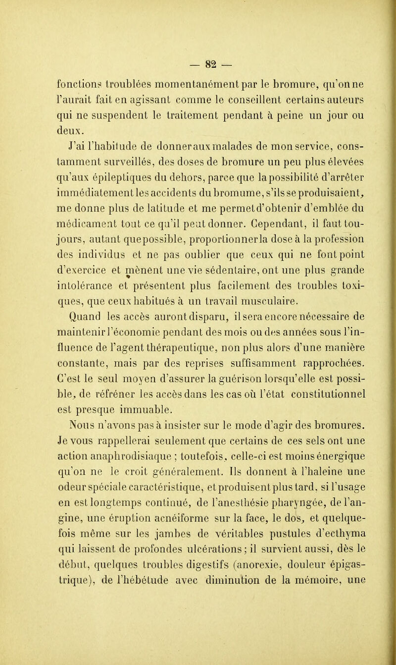 fonctions troublées momentanément par le bromure, qu'on ne l'aurait fait en agissant comme le conseillent certains auteurs qui ne suspendent le traitement pendant à peine un jour ou deux. J'ai l'habitude de donner aux malades de mon service, cons- tamment surveillés, des doses de bromure un peu plus élevées qu'aux épileptiques du dehors, parce que la possibilité d'arrêter immédiatement les accidents du bromume, s'ils se produisaient^, me donne plus de latitude et me permetd'obtenir d'emblée du médicament tout ce qu'il peut donner. Cependant, il faut tou- jours, autant quepossible, proportionner la dose à la profession des individus et ne pas oublier que ceux qui ne font point d'exercice et mènent une vie sédentaire, ont une plus grande intolérance et présentent plus facilement des troubles toxi- ques, que ceux habitués à un travail musculaire. Quand les accès auront disparu, il sera encore nécessaire de maintenir l'économie pendant des mois ou des années sous l'in- fluence de l'agent thérapeutique, non plus alors d'une manière constante, mais par des reprises suffisamment rapprochées. C'est le seul moyen d'assurer laguérison lorsqu'elle est possi- ble^ de réfréner les accès dans les cas où l'état constitutionnel est presque immuable. Nous n'avons pas à insister sur le mode d'agir des bromures. Je vous rappellerai seulement c[ue certains de ces sels ont une action anaplirodisiaque ; toutefois., celle-ci est moins énergique qu'on ne le croit généralement. Ils donnent à l'haleine une odeur spéciale caractéristique, et produisent plus tard, si l'usage en est longtemps continué, de l'anesthésie pharyngée, de l'an- gine, une éruption acnéiforme sur la face, le dos., et quelque- fois même sur les jambes de véritables pustules d'ecthyma qui laissent de profondes ulcérations ; il survient aussi, dès le débat, quelques troubles digestifs (anorexie, douleur épigas- trique), de l'hébétude avec diminution de la mémoire, une