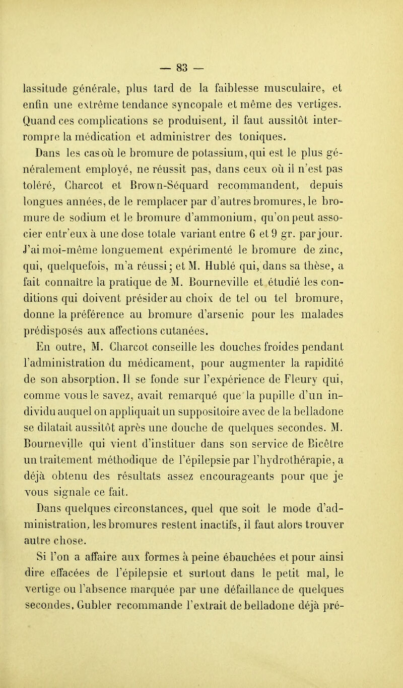 lassitude générale, plus tard de la faiblesse musculaire, et enfin une extrême tendance syncopale et même des vertiges. Quand ces complications se produisent^ il faut aussitôt inter- rompre la médication et administrer des toniques. Dans les casoii le bromure de potassium, qui est le plus gé- néralement employé, ne réussit pas, dans ceux oii il n'est pas toléré, Cliarcot et Brown-Séquard recommandent, depuis longues années, de le remplacer par d'autres bromures, le bro- mure de sodium et le bromure d'ammonium, qu'onpeut asso- cier entr'eux à une dose totale variant entre 6 et 9 gr. par jour. J'ai moi-même longuement expérimenté le bromure de zinc, qui, quelquefois, m'a réussi; et M. Hublé qui, dans sa thèse, a fait connaître la pratique de M. Bourneville et étudié les con- ditions qui doivent présider au choix de tel ou tel bromure, donne la préférence au bromure d'arsenic pour les malades prédisposés aux affections cutanées. En outre, M. Charcot conseille les douches froides pendant l'administration du médicament, pour augmenter la rapidité de son absorption. 11 se fonde sur l'expérience de Fleury qui, comme vous le savez, avait remarqué que la pupille d'un in- dividu auquel on appliquait un suppositoire avec de la belladone se dilatait aussitôt après une douche de quelques secondes. M. Bourneville qui vient d'instituer dans son service de Bicêtre un traitement méthodique de l'épilepsie par l'hj'drothérapie, a déjà obtenu des résultats assez encourageants pour que je vous signale ce fait. Dans quelques circonstances, quel que soit le mode d'ad- ministration, les bromures restent inactifs, il faut alors trouver autre chose. Si l'on a affaire aux formes à peine ébauchées et pour ainsi dire effacées de l'épilepsie et surtout dans le petit mal, le vertige ou l'absence marquée par une défaillance de quelques secondes, Gubler recommande l'extrait de belladone déjà pré-