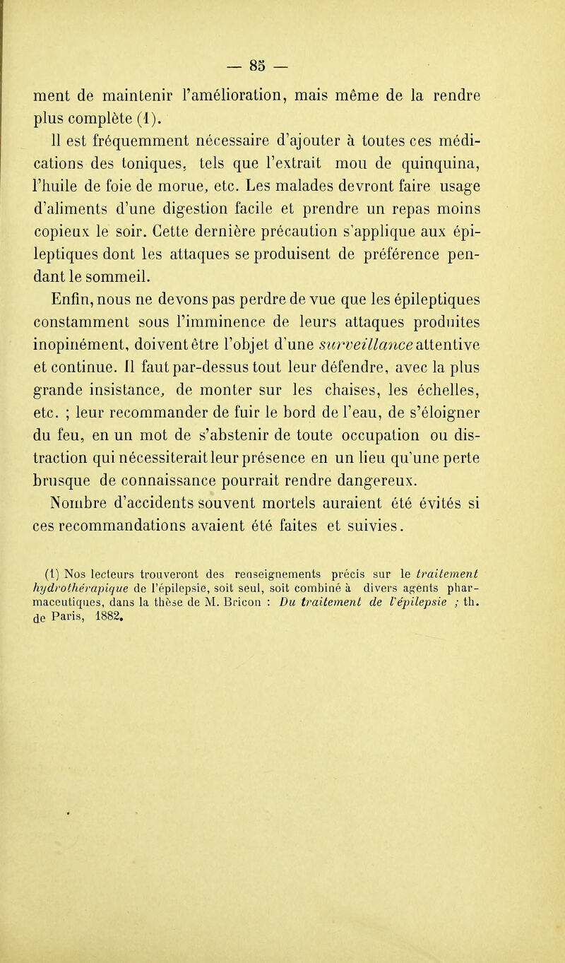 ment de maintenir l'amélioration, mais même de la rendre plus complète (1). 11 est fréquemment nécessaire d'ajouter à toutes ces médi- cations des toniques, tels que l'extrait mou de quinquina, l'huile de foie de morue, etc. Les malades devront faire usage d'aliments d'une digestion facile et prendre un repas moins copieux, le soir. Cette dernière précaution s'applique aux épi- leptiques dont les attaques se produisent de préférence pen- dant le sommeil. Enfin, nous ne devons pas perdre de vue que les épileptiques constamment sous l'imminence de leurs attaques produites inopinément, doivent être l'objet d'une surveillance aitenliye et continue. Il faut par-dessus tout leur défendre, avec la plus grande insistance, de monter sur les chaises, les échelles, etc. ; leur recommander de fuir le bord de l'eau, de s'éloigner du feu, en un mot de s'abstenir de toute occupation ou dis- traction qui nécessiterait leur présence en un lieu qu'une perte brusque de connaissance pourrait rendre dangereux. Nombre d'accidents souvent mortels auraient été évités si ces recommandations avaient été faites et suivies. (i) Nos lecteurs trouveront des renseignements précis sur le traitement hydrothérapique de l'épilepsie, soit seul, soit combiné à divers agents pliar- maceutiques, dans la lliése de M. Bricon : Du traitement de Vépilepsie ; th. (Je Paris, 1882.