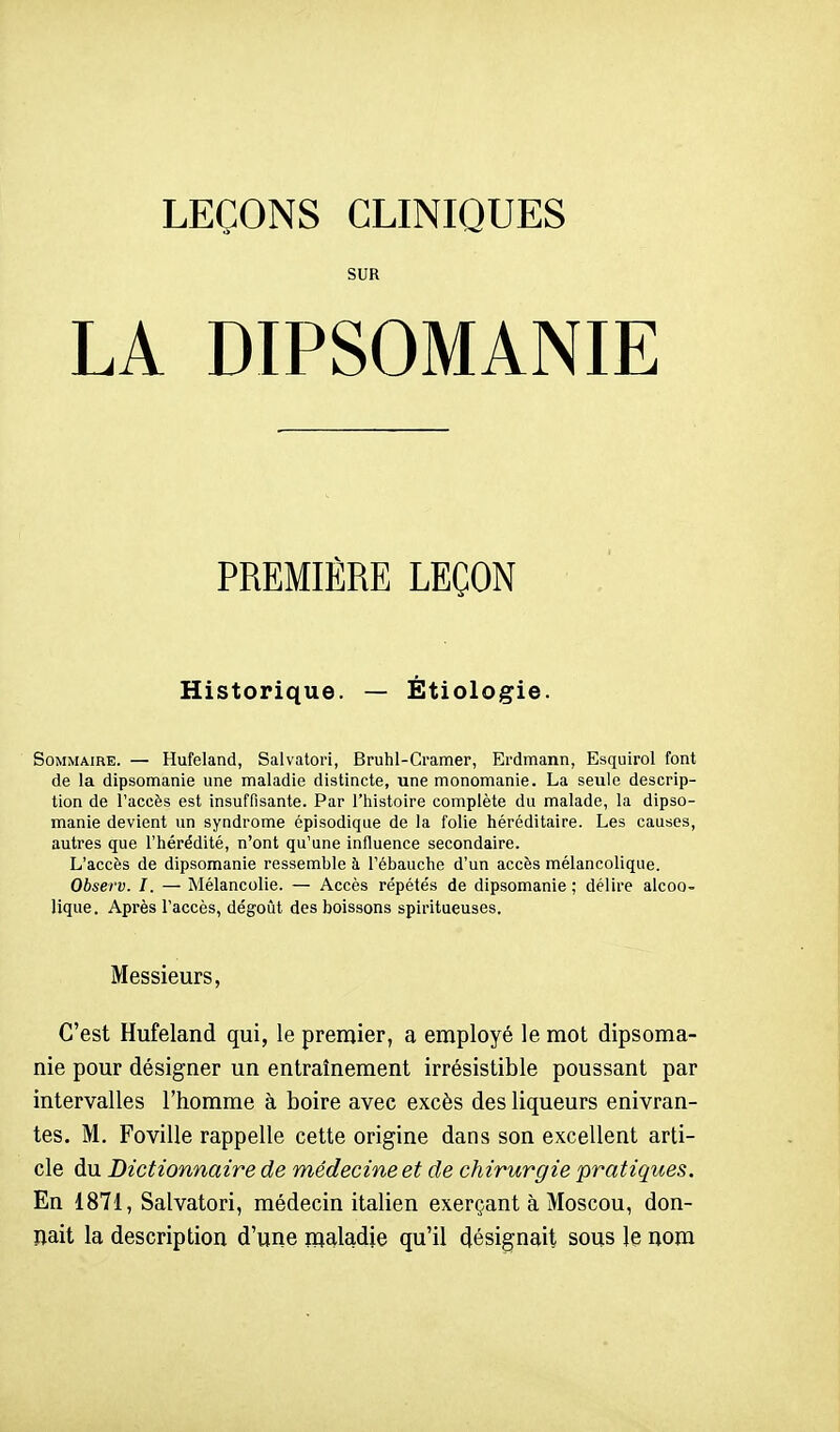 LEÇONS CLINIQUES SUR LA DIPSOMANIE PREMIÈRE LEÇON Historique. — Étiologie. Sommaire. — Hufeland, Salvatori, Bruhl-Cramer, Erdmann, Esquirol font de la dipsomanie une maladie distincte, une monomanie. La seule descrip- tion de l'accès est insuffisante. Par l'histoire complète du malade, la dipso- manie devient un syndrome épisodique de la folie héréditaire. Les causes, autres que l'hérédité, n'ont qu'une influence secondaire. L'accès de dipsomanie ressemble à l'ébauche d'un accès mélancolique. Observ. I. — Mélancolie. — Accès répétés de dipsomanie ; délire alcoo- lique. Après l'accès, dégoût des boissons spiritueuses. Messieurs, C'est Hufeland qui, le premier, a employé le mot dipsoma- nie pour désigner un entraînement irrésistible poussant par intervalles l'homme à boire avec excès des liqueurs enivran- tes. M. Foville rappelle cette origine dans son excellent arti- cle du Dictionnaire de médecine et de chirurgie pratiques. En 1871, Salvatori, médecin italien exerçant à Moscou, don- nait la description d'une maladie qu'il désignait sous le nom