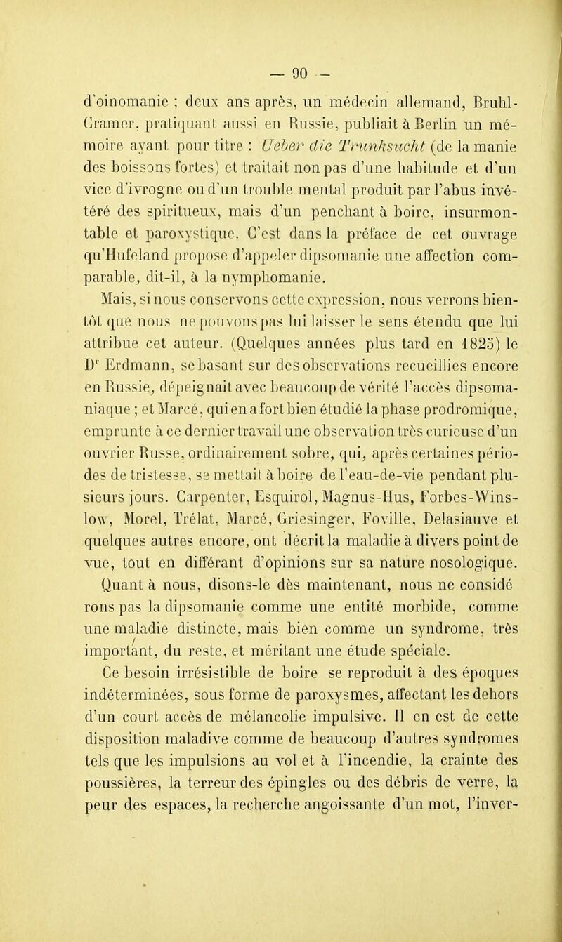 d'oinomanie ; deux ans après, un médecin allemand, Bruhl- Cramer, pratiquant aussi en Russie, publiait à Berlin un mé- moire ayant pour titre : Ueher die Tnmhsucht (de la manie des boissons fortes) et traitait non pas d'une habitude et d'un vice d'ivrogne ou d'un trouble mental produit par l'abus invé- téré des spiritueux, mais d'un penchant à boire, insurmon- table et paroxystique. C'est dans la préface de cet ouvrage qu'Hufeland propose d'appeler dipsomanie une affection com- parable^ dit-il, à la nymphomanie. Mais, si nous conservons cette ex])ression, nous verrons bien- tôt que nous ne pouvons pas lui laisser le sens étendu que lui attribue cet auteur. (Quelques années plus tard en 1823) le D'' Erdmann, se basant sur des observations recueillies encore en Russie, dépeignait avec beaucoup de vérité l'accès dipsoma- niaque ; et Marcé, qui en a fort bien étudié la phase prodromique, emprunte à ce dernier travail une observation très curieuse d'un ouvrier Russe, ordinairement sobre, qui, après certaines pério- des de tristesse, se mettait à boire de l'eau-de-vie pendant plu- sieurs jours. Carpenter, Esquirol, Magnus-Hus, Forbes-Wins- low, Morel, Trélat, Marcé, Griesinger, Foville, Delasiauve et quelques autres encore, ont décrit la maladie à divers point de vue, tout en différant d'opinions sur sa nature nosologique. Quant à nous, disons-le dès maintenant, nous ne considé rons pas la dipsomanie comme une entité morbide, comme une maladie distincte, mais bien comme un syndrome, très important, du reste, et méritant une étude spéciale. Ce besoin irrésistible de boire se reproduit à des époques indéterminées, sous forme de paroxysmes, affectant les dehors d'un court accès de mélancolie impulsive. Il en est de cette disposition maladive comme de beaucoup d'autres syndromes tels que les impulsions au vol et à l'incendie, la crainte des poussières, la terreur des épingles ou des débris de verre, la peur des espaces, la recherche angoissante d'un mot, l'inver-