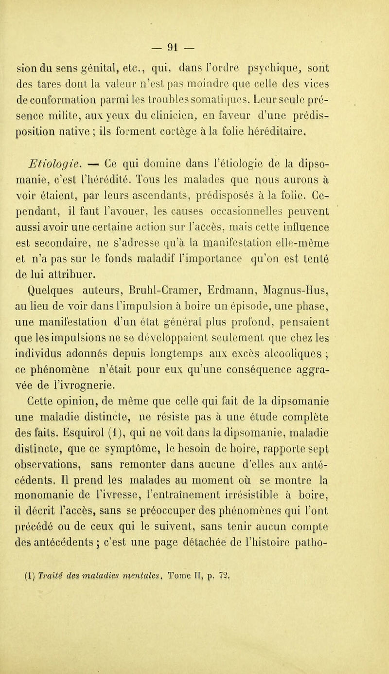 sion du sens génital, etc., qui, dans l'ordre psychique^, sont des tares dont la valeur n'est pas moindre que celle des vices de conformation parmi les troubles somali([ues. Leur seule pré- sence milite, aux yeux du clinicien, en faveur d'une prédis- position native ; ils forment cortège à la folie héréditaire. Etiologie. — Ce qui domine dans l'éliologie de la dipso- manie, c'est l'hérédité. Tous les malades que nous aurons à voir étaient, par leurs ascendants, prédisposés à la folie. Ce- pendant, il faut l'avouer, les causes occasionnelles peuvent aussi avoir une certaine action sur l'accès, mais cette influence est secondaire, ne s'adresse qu'à la manifestation elle-même et n'a pas sur le fonds maladif l'importance qu'on est tenté de lui attribuer. Quelques auteurs, Bruhl-Cramer, Erdmann, Magnus-Hus, au lieu de voir dans l'impulsion à boire un épisode, une phase, une manifestation d'un état général plus profond, pensaient que les impulsions ne se développaient seulement que chez les individus adonnés depuis longtemps aux excès alcoohques , ce phénomène n'était pour eux qu'une conséquence aggra- vée de l'ivrognerie. Cette opinion, de même que celle qui fait de la dipsomanie une maladie distincte, ne résiste pas à une étude complète des faits. Esquirol (1), qui ne voit dans la dipsomanie, maladie distincte, que ce symptôme, le besoin de boire, rapporte sept observations, sans remonter dans aucune d'elles aux anté- cédents. Il prend les malades au moment où se montre la monomanie de l'ivresse, l'entraînement irrésistible à boire, il décrit l'accès, sans se préoccuper des phénomènes qui l'ont précédé ou de ceux qui le suivent, sans tenir aucun compte des antécédents ; c'est une page détachée de l'histoire patho- (1) Traité des maladies mentales. Tome II, p. 72,