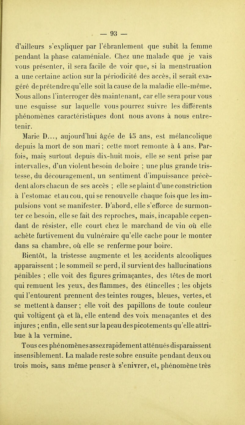 d'ailleurs s'expliquer par l'ébranlement que subit la femme pendant la phase cataméniale. Chez une malade que je vais vous présenter, il sera facile de voir que, si la menstruation a une certaine action sur la périodicité des accès, il serait exa- géré deprétendre qu'elle soit la cause delà maladie elle-même. Nous allons l'interroger dès maintenant, car elle sera pour vous une esquisse sur laquelle vous pourrez suivre les différents phénomènes caractéristiques dont nous avons à nous entre- tenir. Marie D..., aujourd'hui âgée de 45 ans, est mélancolique depuis la mort de son mari ; cette mort remonte à 4 ans. Par- fois, mais surtout depuis dix-huit mois^ elle se sent prise par intervalles, d'un violent besoin déboire ; une plus grande tris- tesse, du découragement, un sentiment d'impuissance précè- dent alors chacun de ses accès ; elle se plaint d'une constriction à l'estomac et au cou, qui se renouvelle chaque fois que les im- pulsions vont se manifester. D'abord, elle s'efforce de surmon- ter ce besoin, elle se fait des reproches, mais, incapable cepen- dant de résister, elle court chez le marchand de vin oii elle achète furtivement du vulnéraire qu'elle cache pour le monter dans sa chambre, oîi elle se renferme pour boire. Bientôt, la tristesse augmente et les accidents alcooHques apparaissent ; le sommeil se perd, il survient des hallucinations pénibles ; elle voit des figures grimaçantes, des têtes de mort qui remuent les yeux, des flammes, des étincelles ; les objets qui l'entourent prennent des teintes rouges, bleues, vertes, et se mettent à danser ; elle voit des papillons de toute couleur qui voltigent çà et là, elle entend des voix menaçantes et des injures ; enfin, elle sent sur la peau des picotements qu'elle attri- bue à la vermine. Tous ces phénomènes assez rapidement atténués disparaissent insensiblement. La malade reste sobre ensuite pendant deux ou trois mois, sans même penser à s'enivrer, et, phénomène très