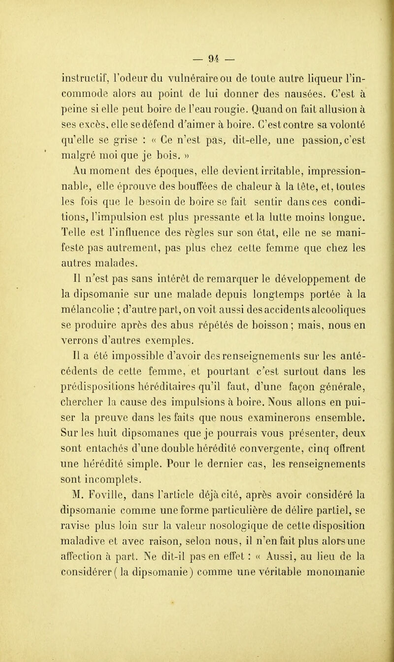 instructif, l'odeur du vulnéraire ou de toute autre liqueur l'in- commode alors au point de lui donner des nausées. C'est à peine si elle peut boire de l'eau rougie. Quand on fait allusion à ses excès, elle se défend d'aimer à boire. C'est contre sa volonté qu'elle se grise : « Ce n'est pas, dit-elle^ une passion^ c'est malgré moi que je bois. » Au moment des époques, elle devient irritable, impression- nable, elle éprouve des bouffées de chaleur à la tête, et, toutes les fois que le besoin de boire se fait sentir dans ces condi- tions, l'impulsion est plus pressante et la lutte moins longue. Telle est l'influence des règles sur son état, elle ne se mani- festé pas autrement, pas plus chez cette femme que chez les autres malades. Il n'est pas sans intérêt de remarquer le développement de la dipsomanie sur une malade depuis longtemps portée à la mélancolie ; d'autre part, on voit aussi des accidents alcooliques se produire après des abus répétés de boisson ; mais, nous en verrons d'autres exemples. Il a été impossible d'avoir des renseignements sur les anté- cédents de cette femme, et pourtant c'est surtout dans les prédispositions héréditaires qu'il faut, d'une façon générale, chercher la cause des impulsions à boire. Nous allons en pui- ser la preuve dans les faits que nous examinerons ensemble. Sur les huit dipsomanes que je pourrais vous présenter, deux sont entachés d'une double hérédité convergente, cinq oQrent une hérédité simple. Pour le dernier cas, les renseignements sont incomplets. M. Foville, dans l'article déjà cité, après avoir considéré la dipsomanie comme une forme particulière de délire partiel, se ravise plus loin sur la valeur nosologique de cette disposition maladive et avec raison^ selon nous, il n'en fait plus alors une affection à part. Ne dit-il pas en effet : « Aussi, au lieu de la considérer ( la dipsomanie) comme une véritable monomanie