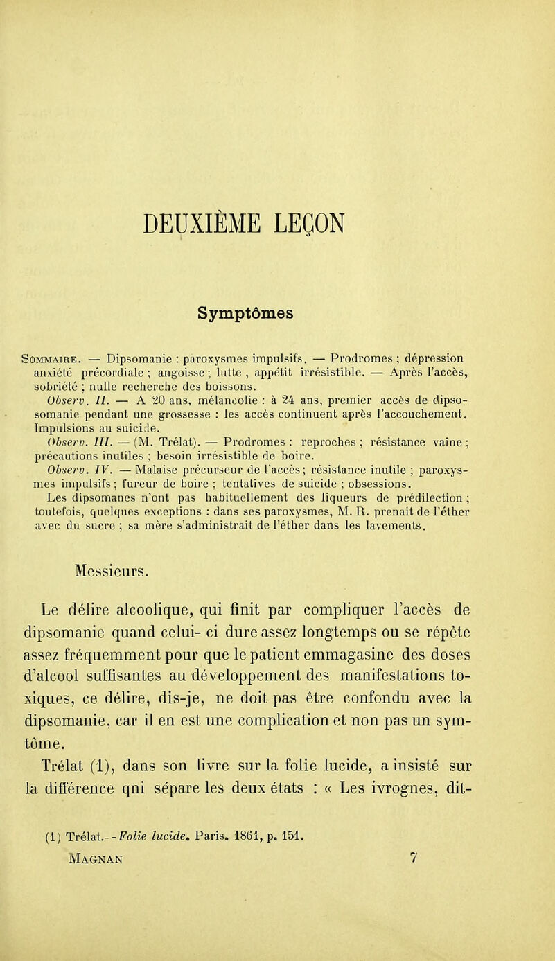 DEUXIÈME LEÇON Symptômes Sommaire. — Dipsomanie : paroxysmes impulsifs. — Prodromes; dépression anxiété précordiale ; angoisse ; lutte , appétit irrésistible. — Après l'accès, sobriété ; nulle recherche des boissons. Observ. 11. — A 20 ans, mélancolie : à 24 ans, premier accès de dipso- somanie pendant une grossesse : les accès continuent après l'accouchement. Impulsions au suicide. Observ. III. — (M. Trélat). — Prodromes : reproches ; résistance vaine ; précautions inutiles ; besoin irrésistible de boire. Observ. IV. — Malaise précurseur de l'accès; résistance inutile ; paroxys- mes impulsifs; fureur de boire ; tentatives de suicide ; obsessions. Les dipsomanes n'ont pas habituellement des liqueurs de prédilection ; toutefois, quelques exceptions : dans ses paroxysmes, M. R. prenait de l'éther avec du sucre ; sa mère s'administrait de l'éther dans les lavements. Messieurs. Le délire alcoolique, qui finit par compliquer l'accès de dipsomanie quand celui- ci dure assez longtemps ou se répète assez fréquemment pour que le patient emmagasine des doses d'alcool suffisantes au développement des manifestations to- xiques, ce délire, dis-je, ne doit pas être confondu avec la dipsomanie, car il en est une complication et non pas un sym- tôme, Trélat (1), dans son livre sur la folie lucide, a insisté sur la différence qni sépare les deux états : « Les ivrognes, dit- (1) Trélat.--FoZie lucide. Paris. 186i, p. 151.