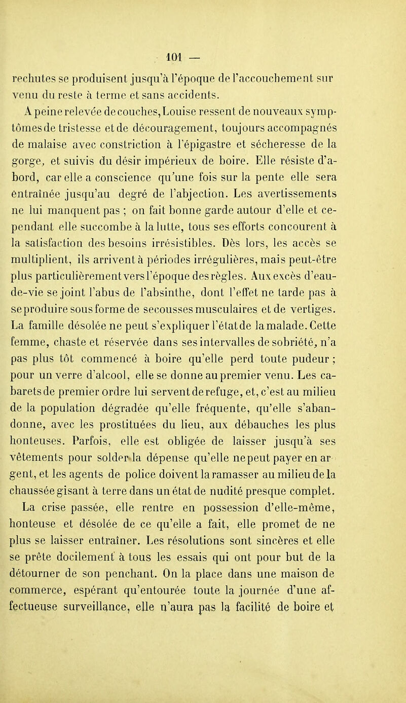 rechutes se produisent jusqu'à l'époque de l'accouchement sur venu du reste à terme et sans accidents. A peine relevée de couches, Louise ressent de nouveaux syrap- tômesde tristesse etde découragement, toujours accompagnés de malaise avec constriction à i'épigastre et sécheresse de la gorge, et suivis du désir impérieux de boire. Elle résiste d'a- bord, car elle a conscience qu'une fois sur la pente elle sera entraînée jusqu'au degré de l'abjection. Les avertissements ne lui manquent pas ; on fait bonne garde autour d'elle et ce- pendant elle succombe à la lutte, tous ses efforts concourent à la satisfaction des besoins irrésistibles. Dès lors, les accès se multiplient, ils arrivent à périodes irrégulières, mais peut-être plus particulièrement versl'époque des règles. Auxexcès d'eau- de-vie se joint l'abus de l'absinthe, dont l'effet ne tarde pas à se produire sous forme de secousses musculaires etde vertiges. La famille désolée ne peut s'expliquer l'état de la malade. Cette femme, chaste et réservée dans ses intervalles de sobriété^ n'a pas plus tôt commencé à boire qu'elle perd toute pudeur ; pour un verre d'alcool, elle se donne au premier venu. Les ca- barets de premier ordre lui servent de refuge, et, c'est au milieu de la population dégradée qu'elle fréquente, qu'elle s'aban- donne, avec les prostituées du lieu, aux débauches les plus honteuses. Parfois, elle est obligée de laisser jusqu'à ses vêtements pour solder la dépense qu'elle ne peut payer en ar gent, et les agents de police doivent la ramasser au milieu de la chaussée gisant à terre dans un état de nudité presque complet. La crise passée, elle rentre en possession d'elle-même, honteuse et désolée de ce qu'elle a fait, elle promet de ne plus se laisser entraîner. Les résolutions sont sincères et elle se prête docilement à tous les essais qui ont pour but de la détourner de son penchant. On la place dans une maison de commerce, espérant qu'entourée toute la journée d'une af- fectueuse surveillance, elle n'aura pas la facilité de boire et