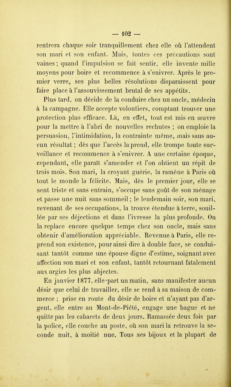 rentrera chaque soir tranquillement chez elle où l'attendent son mari et son enfant. Mais, toutes ces précautions sont vaines ; quand l'impulsion se fait sentir, elle invente mille moyens pour boire et recommence à s'enivrer. Après le pre- mier verre, ses plus belles résolutions disparaissent pour faire place à l'assouvissement brutal de ses appétits. Plus tard, on décide de la conduire chez un oncle, médecin à la campagne. Elle accepte volontiers, comptant trouver une protection plus efficace. Là, en effet, tout est mis en œuvre pour la mettre à l'abri de nouvelles rechutes ; on emploie la persuasion, l'intimidation, la contrainte même, mais saus au- cun résultat ; dès que l'accès la prend, elle trompe toute sur- veillance et recommence à s'enivrer. A une certaine époque, cependant, elle paraît s'amender et l'on obtient un répit de trois mois. Son mari, la croyant guérie, la ramène à Paris oii tout le monde la félicite. Mais, dès le premier jour, elle se sent triste et sans entrain^ s'occupe sans goût de son ménage et passe une nuit sans sommeil ; le lendemain soir, son mari, revenant de ses occupations, la trouve étendue à terre, souil- lée par ses déjections et dans l'ivresse la plus profonde. On la replace encore quelque temps chez son oncle, mais sans obtenir d'amélioration appréciable. Revenue à Paris, elle re- prend son existence, pour ainsi dire à double face, se condui- sant tantôt comme une épouse digne d'estime, soignant avec affection son mari et son enfant, tantôt retournant fatalement aux orgies les plus abjectes. En janvier 1877, elle-part un matin, sans manifester aucun désir que celui de travailler^ elle se rend à sa maison de com- merce ; prise en route du désir de boire et n'ayant pas d'ar- gent, elle entre au Mont-de-Piété, engage une bague et ne quitte pas les cabarets de deux jours. Ramassée deux fois par la police, elle couche au poste, où son mari la retrouve la se- conde nuit, à moitié nue. Tous ses bijoux et la plupart de