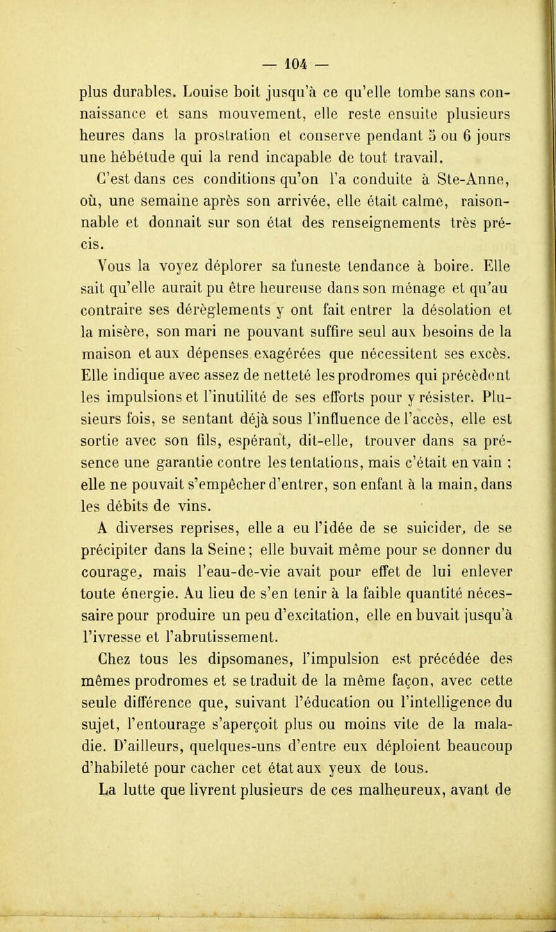 plus durables. Louise boit jusqu'à ce qu'elle tombe sans con- naissance et sans mouvement, elle reste ensuite plusieurs heures dans la prostration et conserve pendant 5 ou 6 jours une hébétude qui la rend incapable de tout travail. C'est dans ces conditions qu'on l'a conduite à Ste-Anne, où, une semaine après son arrivée, elle était calme, raison- nable et donnait sur son état des renseignements très pré- cis. Vous la voyez déplorer sa funeste tendance à boire. Elle sait qu'elle aurait pu être heureuse dans son ménage et qu'au contraire ses dérèglements y ont fait entrer la désolation et la misère, son mari ne pouvant suffire seul aux besoins de la maison et aux dépenses exagérées que nécessitent ses excès. Elle indique avec assez de netteté les prodromes qui précèd(mt les impulsions et l'inutilité de ses efforts pour y résister. Plu- sieurs fois, se sentant déjà sous l'influence de l'accès, elle est sortie avec son fils, espérant, dit-elle, trouver dans sa pré- sence une garantie contre les tentations, mais c'était en vain ; elle ne pouvait s'empêcher d'entrer, son enfant à la main, dans les débits de vins. A diverses reprises, elle a eu l'idée de se suicider, de se précipiter dans la Seine ; elle buvait même pour se donner du courage^ mais l'eau-de-vie avait pour effet de lui enlever toute énergie. Au lieu de s'en tenir à la faible quantité néces- saire pour produire un peu d'excitation, elle en buvait jusqu'à l'ivresse et l'abrutissement. Chez tous les dipsomanes, l'impulsion est précédée des mêmes prodromes et se traduit de la même façon, avec cette seule différence que, suivant l'éducation ou l'intelligence du sujet, l'entourage s'aperçoit plus ou moins vite de la mala- die. D'ailleurs, quelques-uns d'entre eux déploient beaucoup d'habileté pour cacher cet état aux yeux de tous. La lutte que livrent plusieurs de ces malheureux, avant de