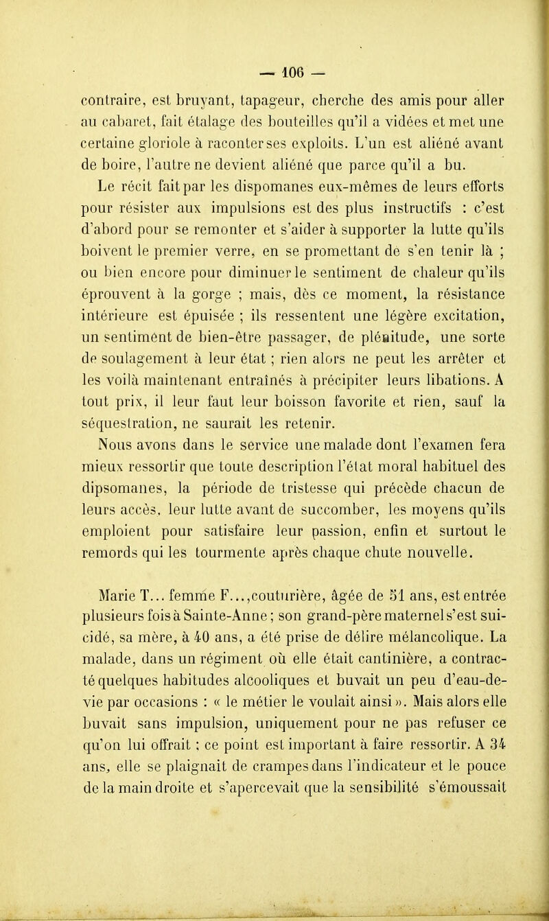 contraire, est bruyant, tapageur, cherche des amis pour aller au cabaret, fait étalage des bouteilles qu'il a vidées et met une certaine gloriole à raconter ses exploits. L'un est aliéné avant de boire, l'autre ne devient aliéné que parce qu'il a bu. Le récit fait par les dispomanes eux-mêmes de leurs efforts pour résister aux impulsions est des plus instructifs : c'est d'abord pour se remonter et s'aider à supporter la lutte qu'ils boivent le premier verre, en se promettant de s'en tenir là ; ou bien encore pour diminuer le sentiment de chaleur qu'ils éprouvent à la gorge ; mais, dès ce moment, la résistance intérieure est épuisée ; ils ressentent une légère excitation, un sentiment de bien-être passager, de pléiaitude, une sorte de soulagement à leur état ; rien alors ne peut les arrêter et les voilà maintenant entraînés à précipiter leurs libations. A tout prix, il leur faut leur boisson favorite et rien, sauf la séquestration, ne saurait les retenir. Nous avons dans le service une malade dont l'examen fera mieux ressortir que toute description l'état moral habituel des dipsomanes, la période de tristesse qui précède chacun de leurs accès, leur lutte avant de succomber, les moyens qu'ils emploient pour satisfaire leur passion, enfin et surtout le remords qui les tourmente après chaque chute nouvelle. Marie T... femme F.,.,couturière, âgée de 51 ans, est entrée plusieurs fois à Sainte-Anne ; son grand-père maternel s'est sui- cidé, sa mère, à 40 ans, a été prise de délire mélancolique. La malade, dans un régiment où elle était cantinière, a contrac- té quelques habitudes alcooliques et buvait un peu d'eau-de- vie par occasions : « le métier le voulait ainsi ». Mais alors elle buvait sans impulsion, uniquement pour ne pas refuser ce qu'on lui offrait : ce point est important à faire ressortir. A 34 ans, elle se plaignait de crampes dans l'indicateur et le pouce de la main droite et s'apercevait que la sensibilité s'émoussait