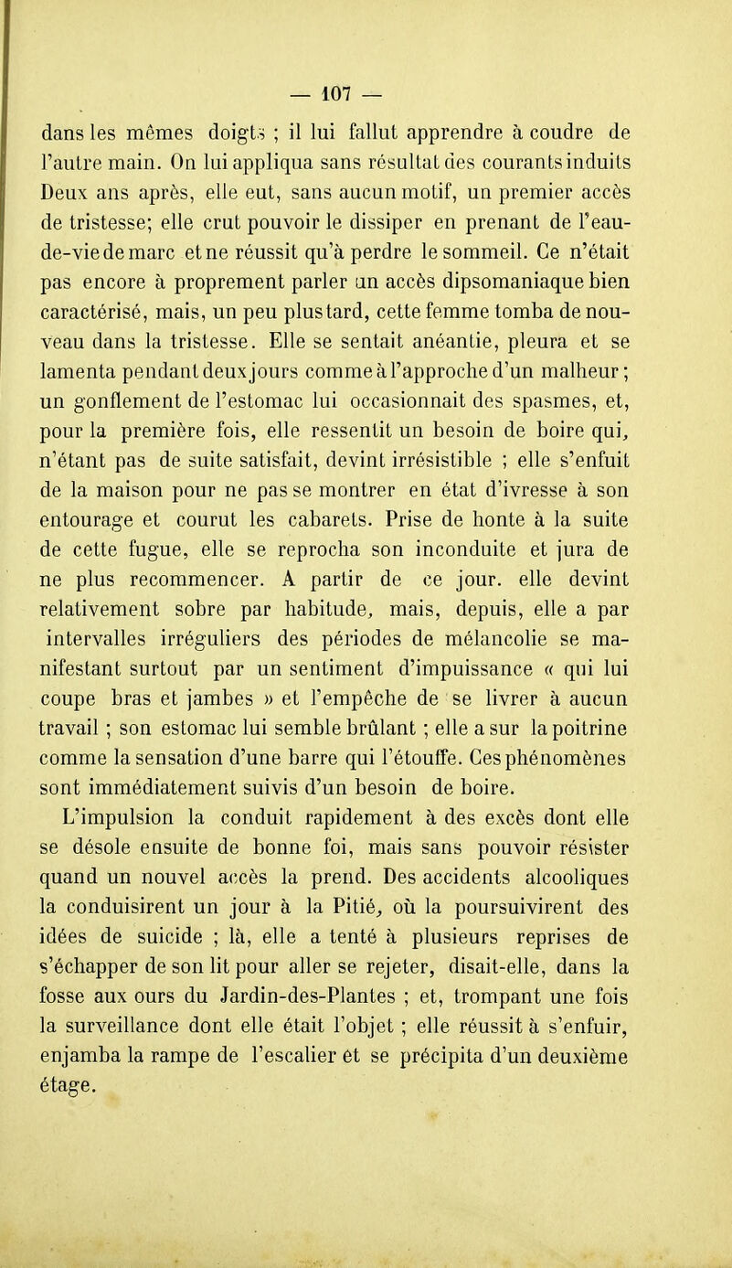 dans les mêmes doigts ; il lui fallut apprendre à coudre de l'autre main. On lui appliqua sans résultat des courants induits Deux ans après, elle eut, sans aucun motif, un premier accès de tristesse; elle crut pouvoir le dissiper en prenant de l'eau- de-viedemarc et ne réussit qu'à perdre le sommeil. Ce n'était pas encore à proprement parler un accès dipsomaniaque bien caractérisé, mais, un peu plus tard, cette femme tomba de nou- veau dans la tristesse. Elle se sentait anéantie, pleura et se lamenta pendant deux jours comme à l'approche d'un malheur; un gonflement de l'estomac lui occasionnait des spasmes, et, pour la première fois, elle ressentit un besoin de boire qui, n'étant pas de suite satisfait, devint irrésistible ; elle s'enfuit de la maison pour ne pas se montrer en état d'ivresse à son entourage et courut les cabarets. Prise de honte à la suite de cette fugue, elle se reprocha son inconduite et jura de ne plus recommencer. A partir de ce jour, elle devint relativement sobre par habitude, mais, depuis, elle a par intervalles irréguliers des périodes de mélancolie se ma- nifestant surtout par un sentiment d'impuissance « qui lui coupe bras et jambes » et l'empêche de se livrer à aucun travail ; son estomac lui semble brûlant ; elle a sur la poitrine comme la sensation d'une barre qui l'étouEfe. Ces phénomènes sont immédiatement suivis d'un besoin de boire. L'impulsion la conduit rapidement à des excès dont elle se désole easuite de bonne foi, mais sans pouvoir résister quand un nouvel accès la prend. Des accidents alcooliques la conduisirent un jour à la Pitié^ oîi la poursuivirent des idées de suicide ; là, elle a tenté à plusieurs reprises de s'échapper de son lit pour aller se rejeter, disait-elle, dans la fosse aux ours du Jardin-des-Plantes ; et, trompant une fois la surveillance dont elle était l'objet ; elle réussit à s'enfuir, enjamba la rampe de l'escalier ét se précipita d'un deuxième étage.