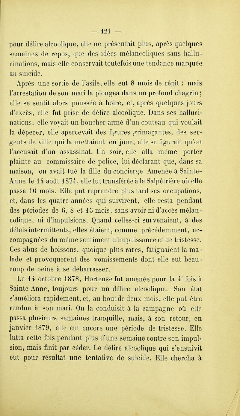 pour délire alcoolique, elle ne présentait plus, après quelques semaines de repos, que des idées mélancoliques sans hallu- cinations, mais elle conservait toutefois une tendance marquée au suicide. Après une sortie de l'asile, elle eut 8 mois de répit : mais l'arrestation de son mari la plongea dans un profond chagrin; elle se sentit alors poussée à boire, et, après quelques jours d'excès, elle fut prise de délire alcoolique. Dans ses halluci- nations, elle voyait un boucher armé d'un couteau qui voulait la dépecer, elle apercevait des figures grimaçantes, des ser- gents de ville qui la mettaient en joue, elle se figurait qu'on l'accusait d'un assassinat. Un soir, elle alla même porter plainte au commissaire de police, lui déclarant que, dans sa maison, on avait tué la fille du concierge. Amenée à Sainte- Anne le 14 août 1874, elle fut transférée à la Salpêtrière oîi elle passa 10 mois. Elle put reprendre plus tard ses occupations, et, dans les quatre années qui suivirent, elle resta pendant des périodes de 6, 8 et 15 mois, sans avoir ni d'accès mélan- colique, ni d'impulsions. Quand celles-ci survenaient, à des délais intermittents, elles étaient, comme précédemment, ac- compagnées du même sentiment d'impuissance et de tristesse. Ces abus de boissons, quoique plus rares, fatiguaient la ma- lade et provoquèrent des vomissements dont elle eut beau- coup de peine à se débarrasser. Le 14 octobre 1878, Hortense fut amenée pour la 4''fois à Sainte-Anne, toujours pour un délire alcooHque. Son état s'améliora rapidement^ et, au bout de deux mois, elle put être rendue à son mari. On la conduisit à la campagne où elle passa plusieurs semaines tranquille, mais, à son retour, en janvier 1879, elle eut encore une période de tristesse. Elle lutta cette fois pendant plus d'une semaine contre son impuU sien, mais finit par céder. Le délire alcoolique qui s'ensuivit eut pour résultat une tentative de suicide. Elle chercha h