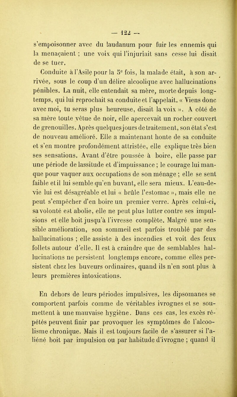 s'empoisonner avec du laudanum pour fuir les ennemis qui la menaçaient ; une voix qui l'injuriait sans cesse lui disait de se tuer. Conduite à l'Asile pour la 5'' fois, la malade était, à son ar- rivée, sous le coup d'un délire alcoolique avec hallucinations pénibles. La nuit, elle entendait sa mère, morte depuis long- temps, qui lui reprochait sa conduite et l'appelait. « Viens donc avec moi, tu seras plus heureuse, disait la voix ». A côté de sa mère toute vêtue de noir, elle apercevait un rocher couvert de grenouilles. Après quelquesjours de traitement, son état s'est de nouveau améhoré. Elle a maintenant honte de sa conduite et s'en montre profondément attristée, elle explique très bien ses sensations. Avant d'être poussée à boire, elle passe par une période de lassitude et d'impuissance ; le courage lui man- que pour vaquer aux occupations de son ménage ; elle se sent faible et il lui semble qu'en buvant, elle sera mieux. L'eau-de- vie lui est désagréable et lui « brûle l'estomac », mais elle ne peut s'empêcher d'en boire un premier verre. Après celui-ci, sa volonté est abolie, elle ne peut plus lutter contre ses impul- sions et elle boit jusqu'à l'ivresse complète. Malgré une sen- sible amélioration, son sommeil est parfois troublé par des hallucinations ; elle assiste à des incendies et voit des feux follets autour d'elle. Il est à craindre que de semblables hal- lucinations ne persistent longtemps encore, comme elles per- sistent chez les buveurs ordinaires, quand ils n'en sont plus à leurs premières intoxications. En dehors de leurs périodes impulsives^ les dipsomanes se comportent parfois comme de véritables ivrognes et se sou- mettent à une mauvaise hygiène. Dans ces cas, les excès ré- pétés peuvent finir par provoquer les symptômes de l'alcoo- lisme chronique. Mais il est toujours facile de s'assurer si l'a- liéné boit par impulsion ou par habitude d'ivrogne ; quand il