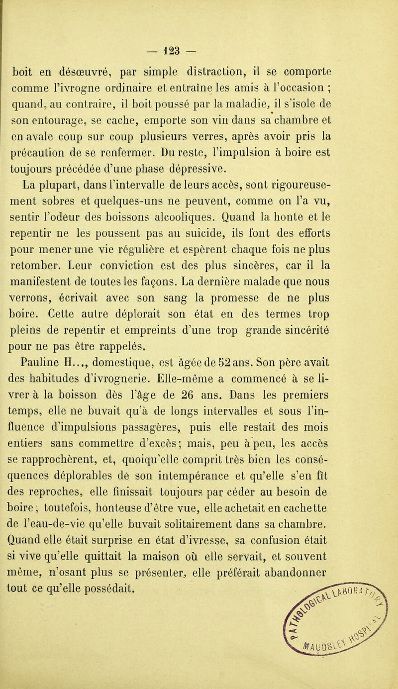 boit en désœuvré, par simple distraction, il se comporte comme l'ivrogne ordinaire et entraîne les amis à l'occasion ; quand, au contraire, il boit poussé par la maladie, il s'isole de son entourage, se cache, emporte son vin dans sa chambre et en avale coup sur coup plusieurs verres, après avoir pris la précaution de se renfermer. Du reste, l'impulsion à boire est toujours précédée d'une phase dépressive. La plupart, dans l'intervalle de leurs accès, sont rigoureuse- ment sobres et quelques-uns ne peuvent, comme on l'a vu, sentir l'odeur des boissons alcooliques. Quand la honte et le repentir ne les poussent pas au suicide, ils font des efforts pour mener une vie régulière et espèrent chaque fois ne plus retomber. Leur conviction est des plus sincères, car il la manifestent de toutes les façons. La dernière malade que nous verrons, écrivait avec son sang la promesse de ne plus boire. Cette autre déplorait son état en des termes trop pleins de repentir et empreints d'une trop grande sincérité pour ne pas être rappelés. Pauline H..,, domestique, est âgée de 52 ans. Son père avait des habitudes d'ivrognerie. Elle-même a commencé à se li- vrer à la boisson dès l'âge de 26 ans. Dans les premiers temps, elle ne buvait qu'à de longs intervalles et sous l'in- fluence d'impulsions passagères, puis elle restait des mois entiers sans commettre d'excès; mais, peu à peu, les accès se rapprochèrent, et, quoiqu'elle comprit très bien les consé- quences déplorables de son intempérance et qu'elle s'en fît des reproches, elle finissait toujours par céder au besoin de boire, toutefois, honteuse d'être vue, elle achetait en cachette de l'eau-de-vie qu'elle buvait solitairement dans sa chambre. Quand elle était surprise en état d'ivresse, sa confusion était si vive qu'elle quittait la maison où elle servait, et souvent même, n'osant plus se présenter, elle préférait abandonner tout ce qu'elle possédait.