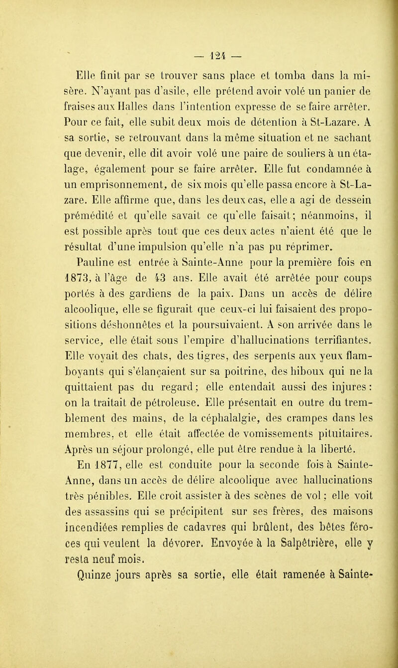 Elle finit par se trouver sans place et tomba dans la mi- sère. N'ayant pas d'asile, elle prétend avoir volé un panier de fraises aux Halles dans l'intention expresse de se faire arrêter. Pour ce fait, elle subit deux mois de détention àSt-Lazare. A sa sortie, se retrouvant dans la même situation et ne sacliant que devenir, elle dit avoir volé une paire de souliers à un éta- lage, également pour se faire arrêter. Elle fut condamnée à un emprisonnement, de six mois qu'elle passa encore à St-La- zare. Elle affirme que, dans les deux cas, elle a agi de dessein prémédité et qu'elle savait ce qu'elle faisait; néanmoins, il est possible après tout que ces deux actes n'aient été que le résultat d'une impulsion qu'elle n'a pas pu réprimer. Pauline est entrée à Sainte-Anne pour la première fois en 1873, à l'âge de 43 ans. Elle avait été arrêtée pour coups portés à des gardiens de la paix. Dans un accès de délire alcoolique, elle se figurait que ceux-ci lui faisaient des propo- sitions déshonnêtes et la poursuivaient. A son arrivée dans le service, elle était sous l'empire d'hallucinations terrifiantes. Elle voyait des chats, des tigres, des serpents aux yeux flam- boyants qui s'élançaient sur sa poitrine, des hiboux qui ne la quittaient pas du regard; elle entendait aussi des injures: on la traitait de pétroleuse. Elle présentait en outre du trem- blement des mains, de la céphalalgie, des crampes dans les membres, et elle était affectée de vomissements pituitaires. Après un séjour prolongé, elle put être rendue à la liberté. En 1877, elle est conduite pour la seconde fois à Sainte- Anne, dans un accès de délire alcoolique avec hallucinations très pénibles. Elle croit assister à des scènes de vol : elle voit des assassins qui se précipitent sur ses frères, des maisons incendiées remplies de cadavres c[ui brûlent, des bêtes féro- ces qui veulent la dévorer. Envoyée h la Salpêtrière, elle y resta neuf mois. Quinze jours après sa sortie, elle était ramenée à Sainte-