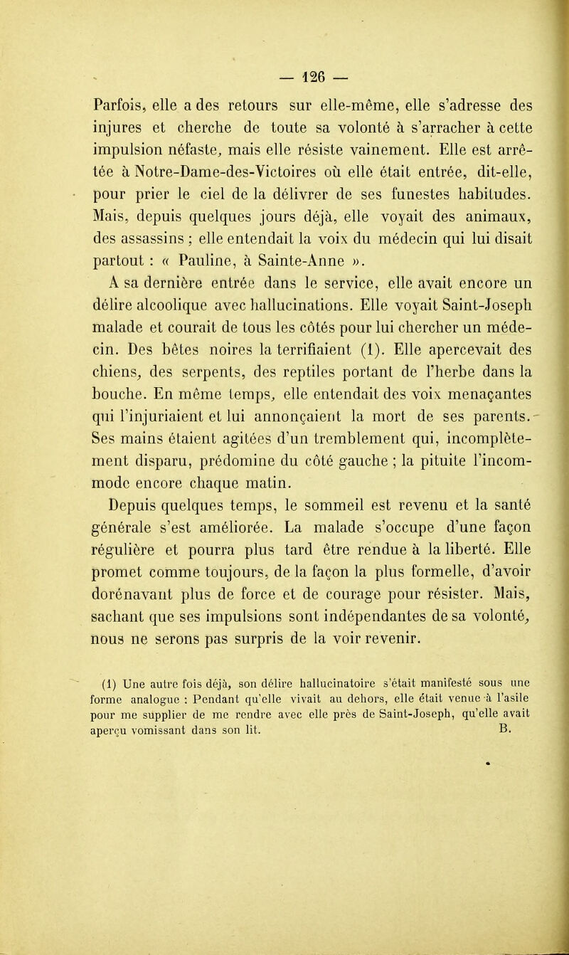 Parfois, elle a des retours sur elle-même, elle s'adresse des injures et cherche de toute sa volonté à s'arracher à cette impulsion néfaste, mais elle résiste vainement. Elle est arrê- tée à Notre-Dame-des-Victoires où elle était entrée, dit-elle, pour prier le ciel de la délivrer de ses funestes habitudes. Mais, depuis quelques jours déjà, elle voyait des animaux, des assassins ; elle entendait la voix du médecin qui lui disait partout : « Pauline, à Sainte-Anne ». A sa dernière entrée dans le service, elle avait encore un déhre alcoolique avec hallucinations. Elle voyait Saint-Joseph malade et courait de tous les côtés pour lui chercher un méde- cin. Des bêtes noires la terrifiaient (1). Elle apercevait des chiens^ des serpents, des reptiles portant de l'herbe dans la bouche. En même temps, elle entendait des voix menaçantes qui l'injuriaient et lui annonçaient la mort de ses parents. Ses mains étaient agitées d'un tremblement qui, incomplète- ment disparu, prédomine du côté gauche ; la pituite l'incom- mode encore chaque matin. Depuis quelques temps, le sommeil est revenu et la santé générale s'est améliorée. La malade s'occupe d'une façon régulière et pourra plus tard être rendue à la liberté. Elle promet comme toujours, de la façon la plus formelle, d'avoir dorénavant plus de force et de courage pour résister. Mais, sachant que ses impulsions sont indépendantes de sa volonté^ nous ne serons pas surpris de la voir revenir. (1) Une autre fois déjà, son délire hallucinatoire s'était manifesté sous une forme analogue : Pendant qu'elle vivait au dehors, elle était venue à l'asile pour me supplier de me rendre avec elle près de Saint-Joseph, qu'elle avait aperçu vomissant dans son lit. B.