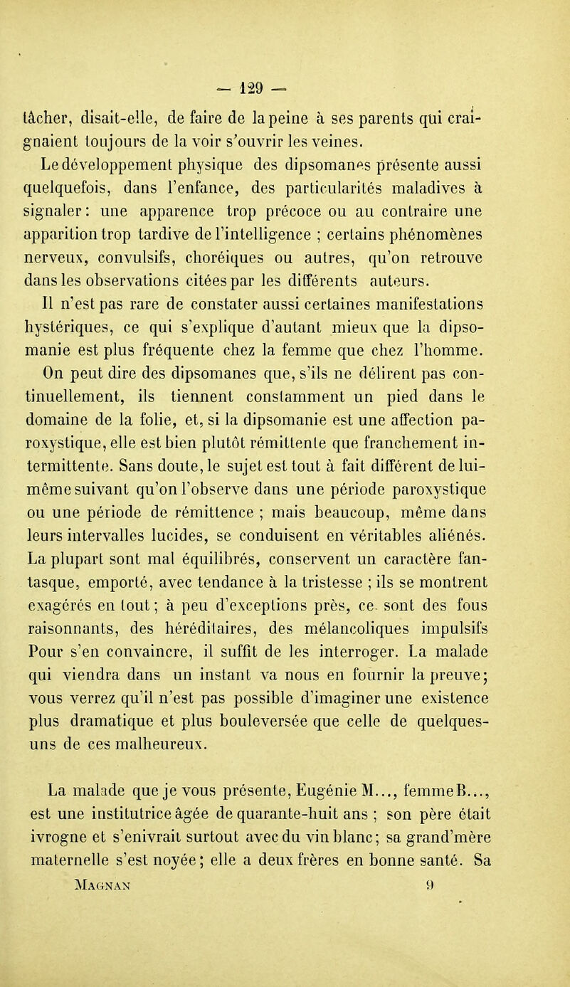 lâcher, disait-elle, de faire de la peine à ses parents qui crai- gnaient toujours de la voir s'ouvrir les veines. Le développement physique des dipsomanes présente aussi quelquefois, dans l'enfance, des particularités maladives à signaler : une apparence trop précoce ou au contraire une apparition trop tardive de l'intelligence ; certains phénomènes nerveux, convulsifs, choréiques ou autres, qu'on retrouve dans les observations citées par les différents auteurs. Il n'est pas rare de constater aussi certaines manifestations hystériques, ce qui s'explique d'autant mieux que la dipso- manie est plus fréquente chez la femme que chez l'homme. On peut dire des dipsomanes que, s'ils ne délirent pas con- tinuellement, ils tiennent constamment un pied dans le domaine de la folie, et, si la dipsomanie est une affection pa- roxystique, elle est bien plutôt rémittente que franchement in- termittente. Sans doute, le sujet est tout à fait différent de lui- même suivant qu'on l'observe dans une période paroxystique ou une période de rémittence ; mais beaucoup, même dans leurs intervalles lucides, se conduisent en véritables ahénés. La plupart sont mal équilibrés, conservent un caractère fan- tasque, emporté, avec tendance à la tristesse ; ils se montrent exagérés en tout ; à peu d'exceptions près, ce. sont des fous raisonnants, des héréditaires, des mélancoliques impulsifs Pour s'en convaincre, il suffit de les interroger. La malade qui viendra dans un instant va nous en fournir la preuve; vous verrez qu'il n'est pas possible d'imaginer une existence plus dramatique et plus bouleversée que celle de quelques- uns de ces malheureux. La malade que je vous présente, Eugénie M..., femmeB..., est une institutrice âgée de quarante-huit ans ; son père était ivrogne et s'enivrait surtout avec du vin blanc; sa grand'mère maternelle s'est noyée; elle a deux frères en bonne santé. Sa Magnan 9