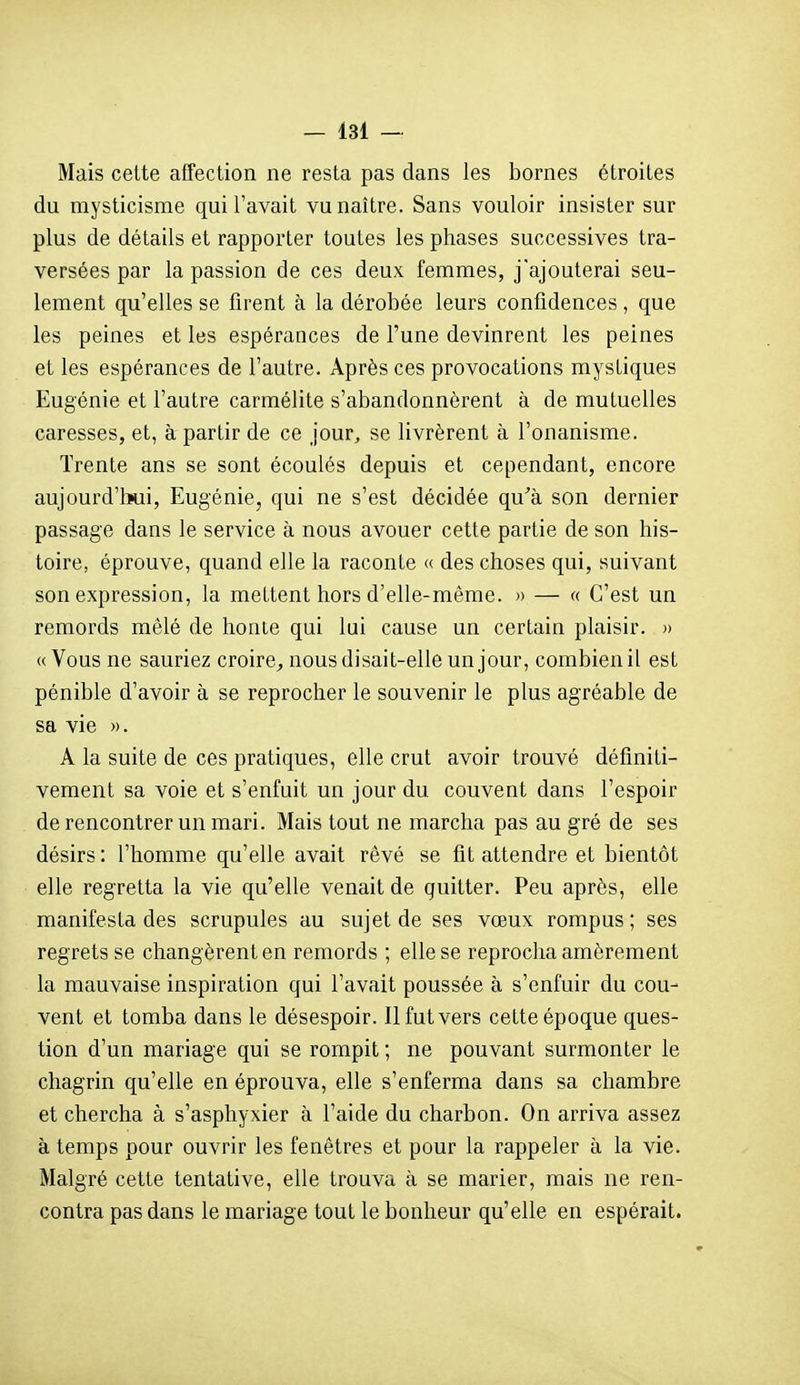 Mais cette affection ne resta pas dans les bornes étroites du mysticisme qui l'avait vu naître. Sans vouloir insister sur plus de détails et rapporter toutes les phases successives tra- versées par la passion de ces deux femmes, j'ajouterai seu- lement qu'elles se firent à la dérobée leurs confidences , que les peines et les espérances de l'une devinrent les peines et les espérances de l'autre. Après ces provocations mystiques Eugénie et l'autre carmélite s'abandonnèrent à de mutuelles caresses, et, à partir de ce jour, se livrèrent à l'onanisme. Trente ans se sont écoulés depuis et cependant, encore aujourd'lïui, Eugénie, qui ne s'est décidée qu'à son dernier passage dans le service à nous avouer cette partie de son his- toire, éprouve, quand elle la raconte « des choses qui, suivant son expression, la mettent hors d'elle-même. » — « C'est un remords mêlé de honte qui lui cause un certain plaisir. » « Vous ne sauriez croire^ nous disait-elle un jour, combien il est pénible d'avoir à se reprocher le souvenir le plus agréable de sa vie ». A la suite de ces pratiques, elle crut avoir trouvé définiti- vement sa voie et s'enfuit un jour du couvent dans l'espoir de rencontrer un mari. Mais tout ne marcha pas au gré de ses désirs : l'homme qu'elle avait rêvé se fit attendre et bientôt elle regretta la vie qu'elle venait de quitter. Peu après, elle manifesta des scrupules au sujet de ses vœux rompus ; ses regrets se changèrent en remords ; elle se reprocha amèrement la mauvaise inspiration qui l'avait poussée à s'enfuir du cou- vent et tomba dans le désespoir. Il fut vers cette époque ques- tion d'un mariage qui se rompit ; ne pouvant surmonter le chagrin qu'elle en éprouva, elle s'enferma dans sa chambre et chercha à s'asphyxier à l'aide du charbon. On arriva assez à temps pour ouvrir les fenêtres et pour la rappeler à la vie. Malgré cette tentative, elle trouva à se marier, mais ne ren- contra pas dans le mariage tout le bonheur qu'elle en espérait.