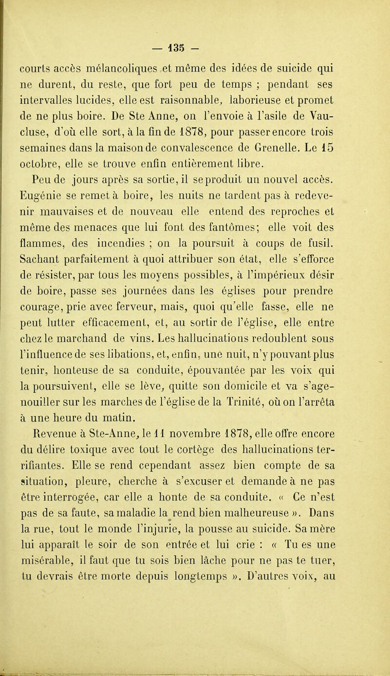 courts accès mélancoliques et même des idées de suicide qui ne durent, du reste, que fort peu de temps ; pendant ses intervalles lucides, elle est raisonnable, laborieuse et promet de ne plus boire. De Ste Anne, on l'envoie à l'asile de Vau- cluse, d'oîi elle sort, à la fin de 1878, pour passer encore trois semaines dans la maison de convalescence de Grenelle. Le 15 octobre, elle se trouve enfin entièrement libre. Peu de jours après sa sortie, il se produit un nouvel accès. Eugénie se remet à boire, les nuits ne tardent pas à redeve- nir mauvaises et de nouveau elle entend des reproches et même des menaces que lui font des fantômes; elle voit des flammes, des incendies ; on la poursuit à coups de fusil. Sachant parfaitement à quoi attribuer son état, elle s'efforce de résister, par tous les moyens possibles, à l'impérieux désir de boire, passe ses journées dans les églises pour prendre courage, prie avec ferveur, mais, quoi qu'elle fasse, elle ne peut lutter efficacement, et, au sortir de l'église, elle entre chez le marchand de vins. Les hallucinations redoublent sous l'influence de ses hbations, et, enfin, une nuit, n'y pouvant plus tenir, honteuse de sa conduite, épouvantée par les voix qui la poursuivent, elle se lève^ quitte son domicile et va s'age- nouiller sur les marches de l'église de la Trinité, oii on l'arrêta à une heure du matin. Revenue à Ste-Anne^ le H novembre 1878, elle offre encore du délire toxique avec tout le cortège des hallucinations ter- rifiantes. Elle se rend cependant assez bien compte de sa situation, pleure, cherche à s'excuser et demande à ne pas être interrogée, car elle a honte de sa conduite. « Ce n'est pas de sa faute, sa maladie la rend bien malheureuse ». Dans la rue, tout le monde l'injurie, la pousse au suicide. Sa mère lui apparaît le soir de son entrée et lui crie : « Tu es une misérable, il faut que tu sois bien lâche pour ne pas te tuer, tu devrais être morte depuis longtemps ». D'autres voix, au