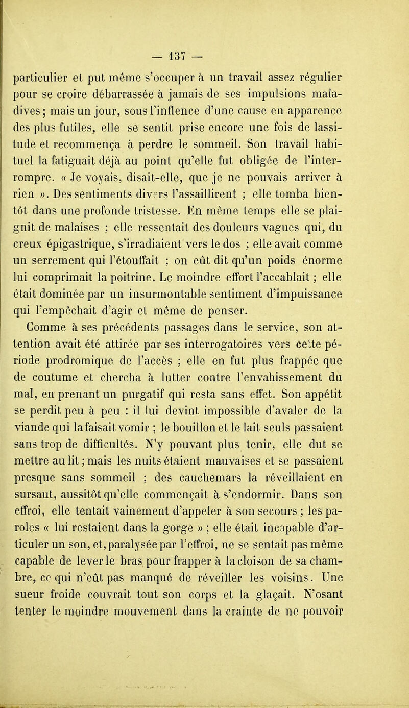 — {[il — particulier et put même s'occuper à un travail assez régulier pour se croire débarrassée à jamais de ses impulsions mala- dives; mais un jour, sous l'inflence d'une cause en apparence des plus futiles, elle se sentit prise encore une fois de lassi- tude et recommença à perdre le sommeil. Son travail habi- tuel la fatiguait déjà au point qu'elle fut obligée de l'inter- rompre. « Je voyais, disait-elle, que je ne pouvais arriver à rien ». Des sentiments divers l'assaillirent ; elle tomba bien- tôt dans une profonde tristesse. En même temps elle se plai- gnit de malaises : elle ressentait des douleurs vagues qui, du creux épigastrique, s'irradiaient vers le dos : elle avait comme un serrement qui l'étouffait ; on eût dit qu'un poids énorme lui comprimait la poitrine. Le moindre effort l'accablait ; elle était dominée par un insurmontable sentiment d'impuissance qui l'empêchait d'agir et même de penser. Comme à ses précédents passages dans le service, son at- tention avait été attirée par ses interrogatoires vers cette pé- riode prodromique de l'accès ; elle en fut plus frappée que de coutume et chercha à lutter contre l'envahissement du mal, en prenant un purgatif qui resta sans elfet. Son appétit se perdit peu à peu : il lui devint impossible d'avaler de la viande qui la faisait vomir ; le bouillon et le lait seuls passaient sans trop de difficultés. N'y pouvant plus tenir, elle dut se mettre au lit ; mais les nuits étaient mauvaises et se passaient presque sans sommeil ; des cauchemars la réveillaient en sursaut, aussitôt qu'elle commençait à s'endormir. Dans son effroi, elle tentait vainement d'appeler à son secours ; les pa- roles « lui restaient dans la gorge » ; elle était incapable d'ar- ticuler un son, et, paralysée par l'effroi, ne se sentait pas même capable de lever le bras pour frapper à la cloison de sa cham- bre, ce qui n'eût pas manqué de réveiller les voisins. Une sueur froide couvrait tout son corps et la glaçait. N'osant tenter le moindre mouvement dans la crainte de ne pouvoir