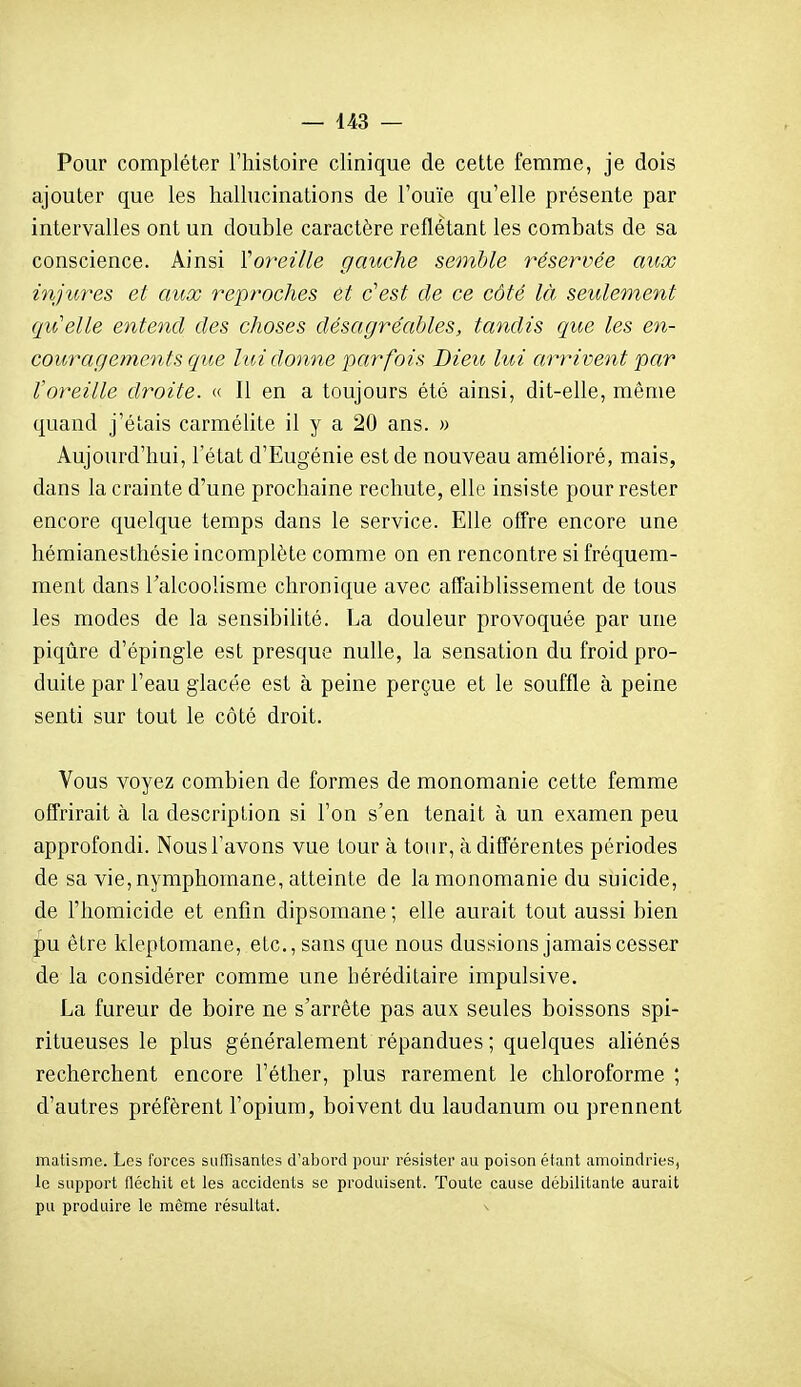 Pour compléter l'histoire clinique de cette femme, je dois ajouter que les hallucinations de l'ouïe qu'elle présente par intervalles ont un double caractère reflétant les combats de sa conscience. Ainsi ïoreille gauche semble réservée aux inju,res et aux rept^oches et c'est de ce côté là seulement qu'elle entend des choses désagréables, tandis que les en- couragements que lui donne parfois Dieu lui arrivent par l'oreille droite. « Il en a toujours été ainsi, dit-elle, même quand j'étais carmélite il y a 20 ans. » Aujourd'hui, l'état d'Eugénie est de nouveau amélioré, mais, dans la crainte d'une prochaine rechute, elle insiste pour rester encore quelque temps dans le service. Elle offre encore une hémianesthésie incomplète comme on en rencontre si fréquem- ment dans l'alcoolisme chronique avec affaiblissement de tous les modes de la sensibilité. La douleur provoquée par une piqûre d'épingle est presque nulle, la sensation du froid pro- duite par l'eau glacée est à peine perçue et le souffle à peine senti sur tout le côté droit. Vous voyez combien de formes de raonomanie cette femme offrirait à la description si l'on s'en tenait à un examen peu approfondi. Nous l'avons vue tour à tour, à différentes périodes de sa vie, nymphomane, atteinte de la monomanie du suicide, de l'homicide et enfin dipsomane ; elle aurait tout aussi bien pu être kleptomane, etc., sans que nous dussions jamais cesser de la considérer comme une héréditaire impulsive. La fureur de boire ne s'arrête pas aux seules boissons spi- ritueuses le plus généralement répandues ; quelques aliénés recherchent encore l'éther, plus rarement le chloroforme ; d'autres préfèrent l'opium, boivent du laudanum ou prennent matisme. Les forces suffisantes d'abord pour résister au poison étant amoindries, le support flécliit et les accidents se produisent. Toute cause débilitante aurait pu produire le même résultat.