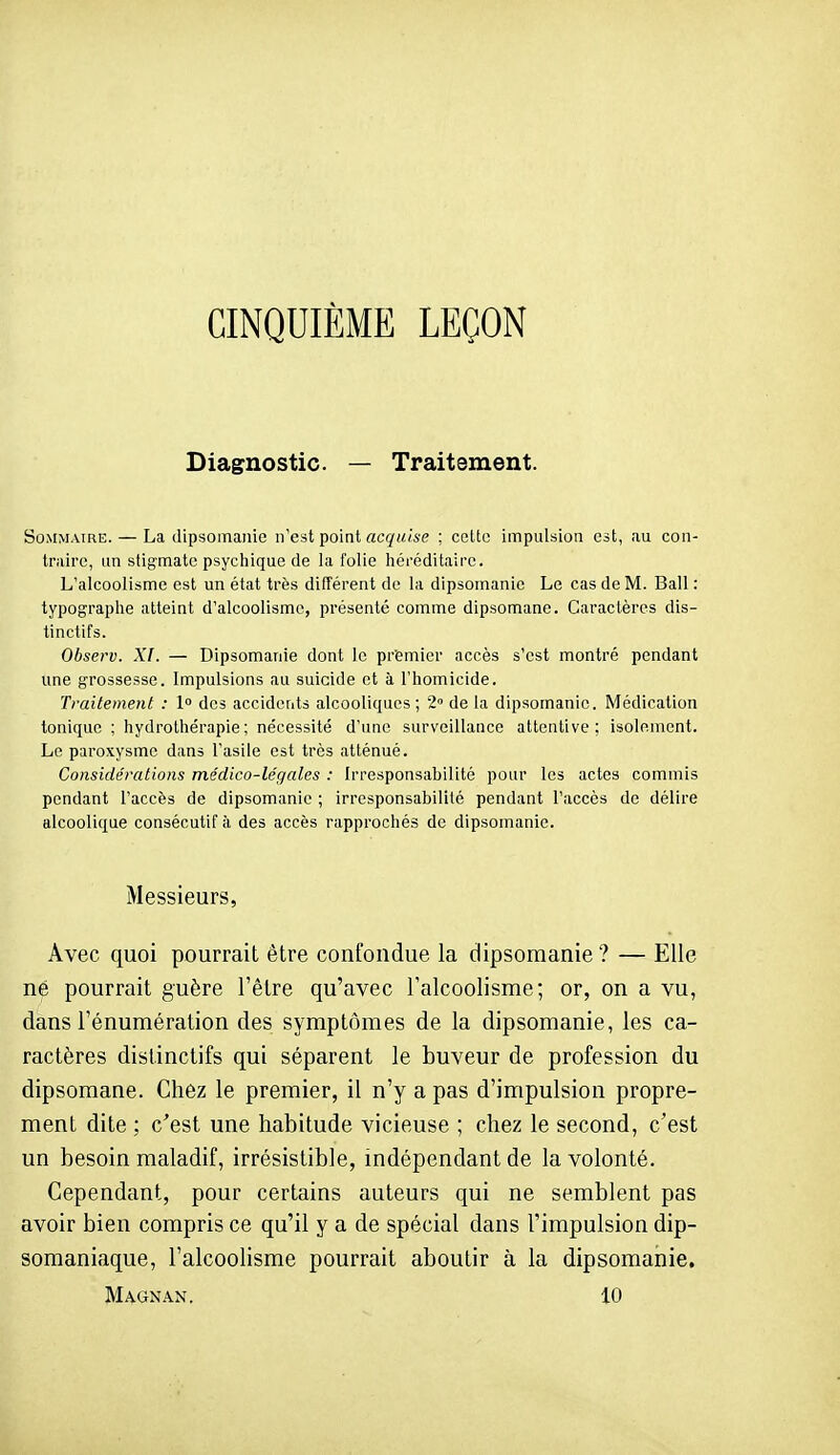 CINQUIÈME LEÇON Diagnostic. — Traitement. Sommaire. — La dipsomaiiie n'est point «c^MMe ; cette impulsion est, au con- traire, un stigmate psychique de !a folie héréditaire. L'alcoolisme est un état très différent de la dipsomanie Le cas de M. Bail : typographe atteint d'alcoolisme, présenté comme dipsomane. Caractères dis- tinctifs. Observ. XI. — Dipsomanie dont le premier accès s'est montré pendant une grossesse. Impulsions au suicide et à l'homicide. Traitement : I des accidents alcooliques ; 2° de la dipsomanie. Médication tonique ; hydrothérapie ; nécessité d'une surveillance attentive; isolement. Le paroxysme dans l'asile est très atténué. Considérations médico-légales : Irresponsabilité pour les actes commis pendant l'accès de dipsomanie ; irresponsabilité pendant l'accès de délire alcoolique consécutif à des accès rapprochés de dipsomanie. Messieurs, Avec quoi pourrait être confondue la dipsomanie ? — Elle né pourrait guère l'être qu'avec Talcoolisme; or, on a vu, dans l'énumération des symptômes de la dipsomanie, les ca- ractères distinctifs qui séparent le buveur de profession du dipsomane. Chez le premier, il n'y a pas d'impulsion propre- ment dite ; c'est une habitude vicieuse ; chez le second, c'est un besoin maladif, irrésistible, indépendant de la volonté. Cependant, pour certains auteurs qui ne semblent pas avoir bien compris ce qu'il y a de spécial dans l'impulsion dip- somaniaque, l'alcoolisme pourrait aboutir à la dipsomanie, Magnan. 10