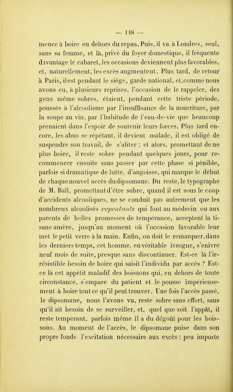 mence à boire en dehors du repas. Puis, il va à Londres, seul, sans sa femme, el là, privé du foyer domestique, il fréquente davantage le cabaret, les occasions deviennent plus favorables, et, naturellement, les excès augmentent. Plus tard, de retour à Paris, ilest pendant le siège^ garde national, et,comme nous avons eu, à plusieurs reprises, Foccasion de le rappeler, des gens même sobres, étaient, pendant cette triste période, poussés à l'alcoolisme par rinsuffisance de la nourriture, par la soupe au vin, par Thabitude de l'eau-de-vie que beaucoup prenaient dans l'espoir de soutenir leurs forces. Plus tard en- core, les abus se répétant, il devient malade, il est obligé de suspendre son travail, de s'aliter ; et alors, promettant de ne plus boire, il reste sobre pendant quelques jours, pour re- commencer ensuite sans passer par cette phase si pénible, parfois si dramatique de lutte, d'angoisse, qui marque le début de chaquenouvel accès dudipsomane. Du reste,le typographe de M. Bail, promettant d'être sobre, quand il est sous le coup d'accidents alcooliques, ne se conduit pas autrement que les nombreux alcoolisés repentants qui font au médecin ou aux parents de belles promesses de tempérance, acceptent la ti- sane amère, jusqu'au moment où l'occasion favorable leur met le petit verre à la main. Enfin, on doit le remarquer, dans les derniers temps, cet homme, en véritable ivrogne, s'enivre neuf mois de suite, presque sans discontinuer. Est-ce là l'ir- résistible besoin de boire qui saisit l'individu par accès ? Est- ce là cet appétit maladif des boissons qui, en dehors de toute circonstance, s'empare du patient et le pousse impérieuse- ment à boire tout ce qu'il peut trouver. Une fois l'accès passé, le dipsomane, nous l'avons vu, reste sobre sans effort, sans qu'il ait besoin de se surveiller, et, quel que soit l'appât, il reste tempérant, parfois même il a du dégoût pour les bois- sons. Au moment de l'accès, le dipsomane puise dans son propre fonds l'excitation nécessaire aux excès ; peu importe