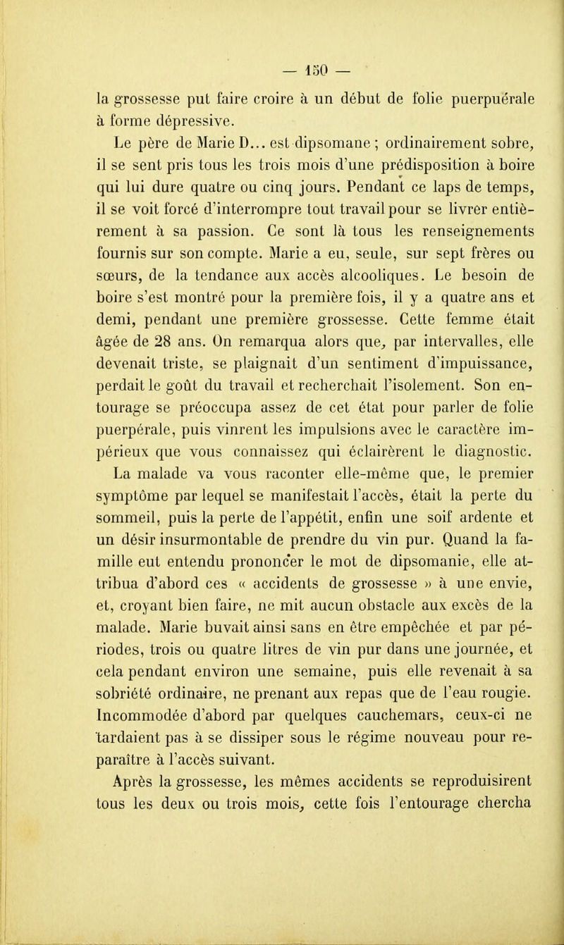 la grossesse put faire croire à un début de folie puerpuérale à forme dépressive. Le père de Marie D... est dipsomane ; ordinairement sobre, il se sent pris tous les trois mois d'une prédisposition à boire qui lui dure quatre ou cinq jours. Pendant ce laps de temps, il se voit forcé d'interrompre tout travail pour se livrer entiè- rement à sa passion. Ce sont là tous les renseignements fournis sur son compte. Marie a eu, seule, sur sept frères ou sœurs, de la tendance aux accès alcooliques. Le besoin de boire s'est montré pour la première fois, il y a quatre ans et demi, pendant une première grossesse. Cette femme était âgée de 28 ans. On remarqua alors que^ par intervalles, elle devenait triste, se plaignait d'un sentiment d'impuissance, perdait le goût du travail et recherchait l'isolement. Son en- tourage se préoccupa assez de cet état pour parler de folie puerpérale, puis vinrent les impulsions avec le caractère im- périeux que vous connaissez qui éclairèrent le diagnostic. La malade va vous raconter elle-même que, le premier symptôme par lequel se manifestait l'accès, était la perte du sommeil, puis la perte de l'appétit, enfin une soif ardente et un désir insurmontable de prendre du vin pur. Quand la fa- mille eut entendu prononcer le mot de dipsomanie, elle at- tribua d'abord ces « accidents de grossesse » à une envie, et, croyant bien faire, ne mit aucun obstacle aux excès de la malade. Marie buvait ainsi sans en être empêchée et par pé- riodes, trois ou quatre litres de vin pur dans une journée, et cela pendant environ une semaine, puis elle revenait à sa sobriété ordinaire, ne prenant aux repas que de l'eau rougie. Incommodée d'abord par quelques cauchemars, ceux-ci ne tardaient pas à se dissiper sous le régime nouveau pour re- paraître à l'accès suivant. Après la grossesse, les mêmes accidents se reproduisirent tous les deux ou trois mois^ cette fois l'entourage chercha