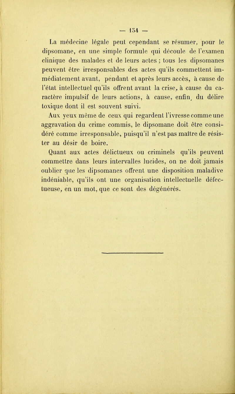 La médecine légale peut cependant se résumer, pour le dipsomane, en une simple formule qui découle de l'examen clinique des malades et de leurs actes ; tous les dipsomanes peuvent être irresponsables des actes qu'ils commettent im- médiatement avant, pendant et après leurs accès, à cause de l'état intellectuel qu'ils offrent avant la crise, à cause du ca- ractère impulsif de leurs actions, à cause, enfin^ du délire toxique dont il est souvent suivi. Aux yeux même de ceux qui regardent l'ivresse comme une aggravation du crime commis, le dipsomane doit être consi- déré comme irresponsable, puisqu'il n'est pas maître de résis- ter au désir de boire. Quant aux actes délictueux ou criminels qu'ils peuvent commettre dans leurs intervalles lucides, on ne doit jamais oublier qae les dipsomanes offrent une disposition maladive indéniable, qu'ils ont une organisation intellectuelle défec- tueuse, en un mot, que ce sont des dégénérés.